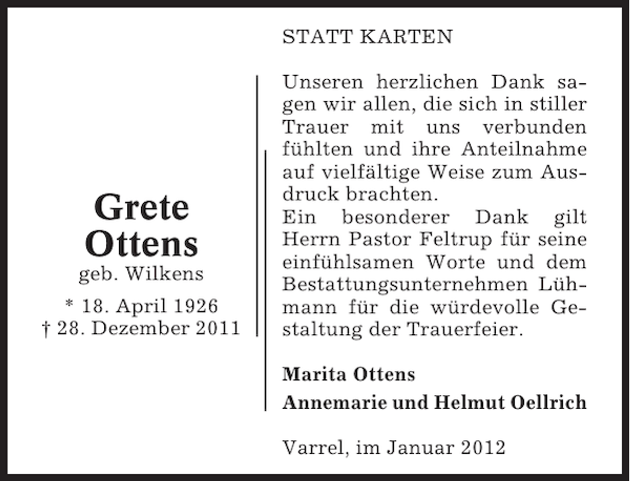 <p>STATT KARTEN</p><p>Grete<br />Ottens<br />geb. Wilkens<br />* 18. April 1926<br />† 28. Dezember 2011</p><p>Unseren herzlichen Dank sagen wir allen, die sich in stiller<br />Trauer mit uns verbunden<br />fühlten und ihre Anteilnahme<br />auf vielfältige Weise zum Ausdruck brachten.<br />Ein besonderer Dank gilt<br />Herrn Pastor Feltrup für seine<br />einfühlsamen Worte und dem<br />Bestattungsunternehmen Lühmann für die würdevolle Gestaltung der Trauerfeier.<br />Marita Ottens<br />Annemarie und Helmut Oellrich<br />Varrel, im Januar 2012</p>