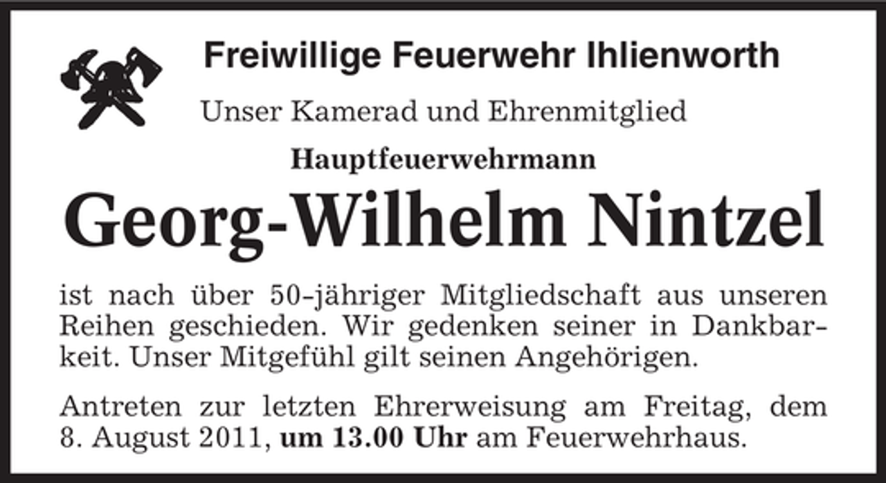 <p>Freiwillige Feuerwehr Ihlienworth<br />Unser Kamerad und Ehrenmitglied<br />Hauptfeuerwehrmann</p><p>Georg-Wilhelm Nintzel<br />ist nach über 50-jähriger Mitgliedschaft aus unseren<br />Reihen geschieden. Wir gedenken seiner in Dankbarkeit. Unser Mitgefühl gilt seinen Angehörigen.<br />Antreten zur letzten Ehrerweisung am Freitag, dem<br />8. August 2011, um 13.00 Uhr am Feuerwehrhaus.</p>