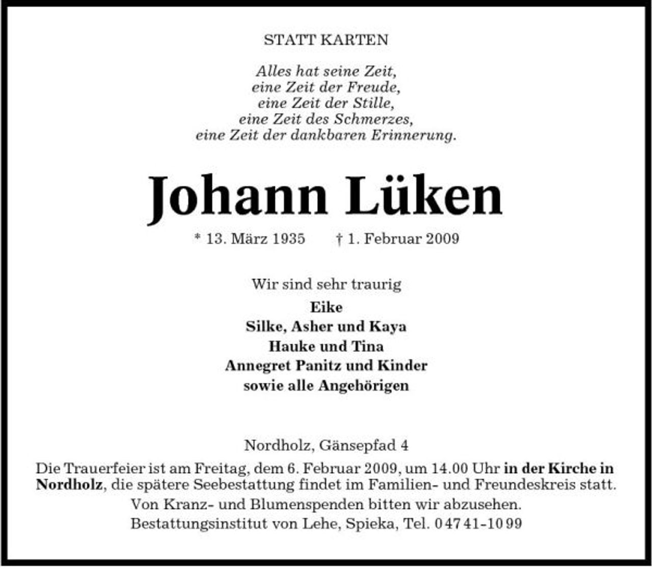 <p>STATT KARTEN Alles hat seine Zeit, eine Zeit der Freude, eine Zeit der Stille, eine Zeit des Schmerzes, eine Zeit der dankbaren Erinnerung.</p><p>Johann Lüken<br />* 13. März 1935 † 1. Februar 2009 Wir sind sehr traurig Eike Silke, Asher und Kaya Hauke und Tina Annegret Panitz und Kinder sowie alle Angehörigen</p><p>Nordholz, Gänsepfad 4 Die Trauerfeier ist am Freitag, dem 6. Februar 2009, um 14.00 Uhr in der Kirche in Nordholz, die spätere Seebestattung findet im Familien- und Freundeskreis statt. Von Kranz- und Blumenspenden bitten wir abzusehen. Bestattungsinstitut von Lehe, Spieka, Tel. 0 47 41-10 99</p>