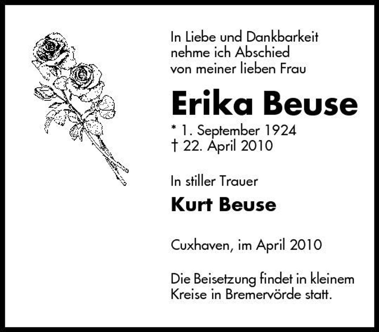 <p>In Liebe und Dankbarkeit nehme ich Abschied von meiner lieben Frau</p><p>Erika Beuse<br />* 1. September 1924 † 22. April 2010 In stiller Trauer</p><p>Kurt Beuse<br />Cuxhaven, im April 2010 Die Beisetzung findet in kleinem Kreise in Bremervörde statt.</p>