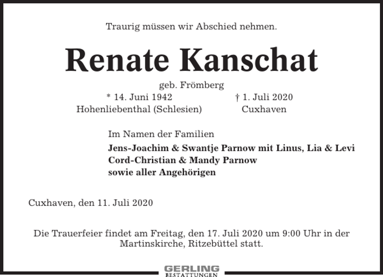 <p>Traurig müssen wir Abschied nehmen.</p><p>Renate Kanschat<br />geb. Frömberg<br />* 14. Juni 1942<br />Hohenliebenthal (Schlesien)</p><p>† 1. Juli 2020<br />Cuxhaven</p><p>Im Namen der Familien<br />Jens-Joachim &amp; Swantje Parnow mit Linus, Lia &amp; Levi<br />Cord-Christian &amp; Mandy Parnow<br />sowie aller Angehörigen<br />Cuxhaven, den 11. Juli 2020<br />Die Trauerfeier findet am Freitag, den 17. Juli 2020 um 9:00 Uhr in der<br />Martinskirche, Ritzebüttel statt.</p>