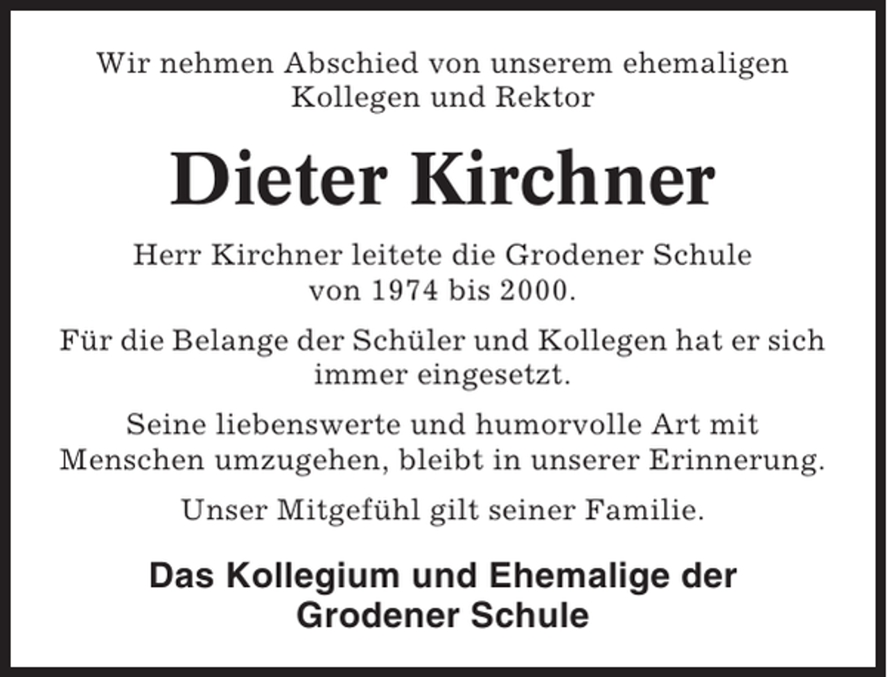 <p>Wir nehmen Abschied von unserem ehemaligen<br />Kollegen und Rektor</p><p>Dieter Kirchner<br />Herr Kirchner leitete die Grodener Schule<br />von 1974 bis 2000.<br />Für die Belange der Schüler und Kollegen hat er sich<br />immer eingesetzt.<br />Seine liebenswerte und humorvolle Art mit<br />Menschen umzugehen, bleibt in unserer Erinnerung.<br />Unser Mitgefühl gilt seiner Familie.</p><p>Das Kollegium und Ehemalige der<br />Grodener Schule</p>