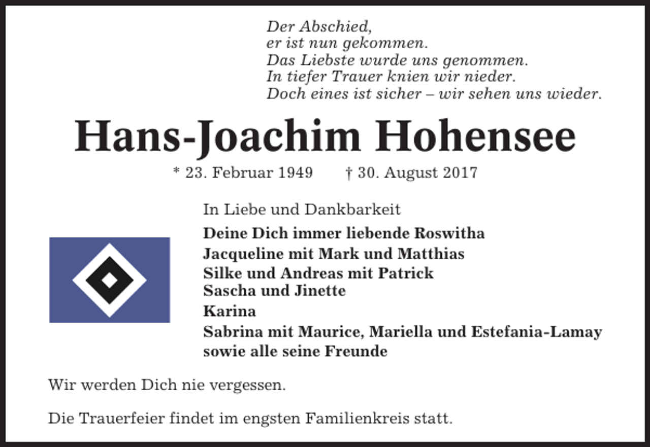 <p>Der Abschied,<br />er ist nun gekommen.<br />Das Liebste wurde uns genommen.<br />In tiefer Trauer knien wir nieder.<br />Doch eines ist sicher – wir sehen uns wieder.</p><p>Hans-Joachim Hohensee<br />* 23. Februar 1949</p><p>† 30. August 2017</p><p>In Liebe und Dankbarkeit<br />Deine Dich immer liebende Roswitha<br />Jacqueline mit Mark und Matthias<br />Silke und Andreas mit Patrick<br />Sascha und Jinette<br />Karina<br />Sabrina mit Maurice, Mariella und Estefania-Lamay<br />sowie alle seine Freunde<br />Wir werden Dich nie vergessen.<br />Die Trauerfeier findet im engsten Familienkreis statt.</p>