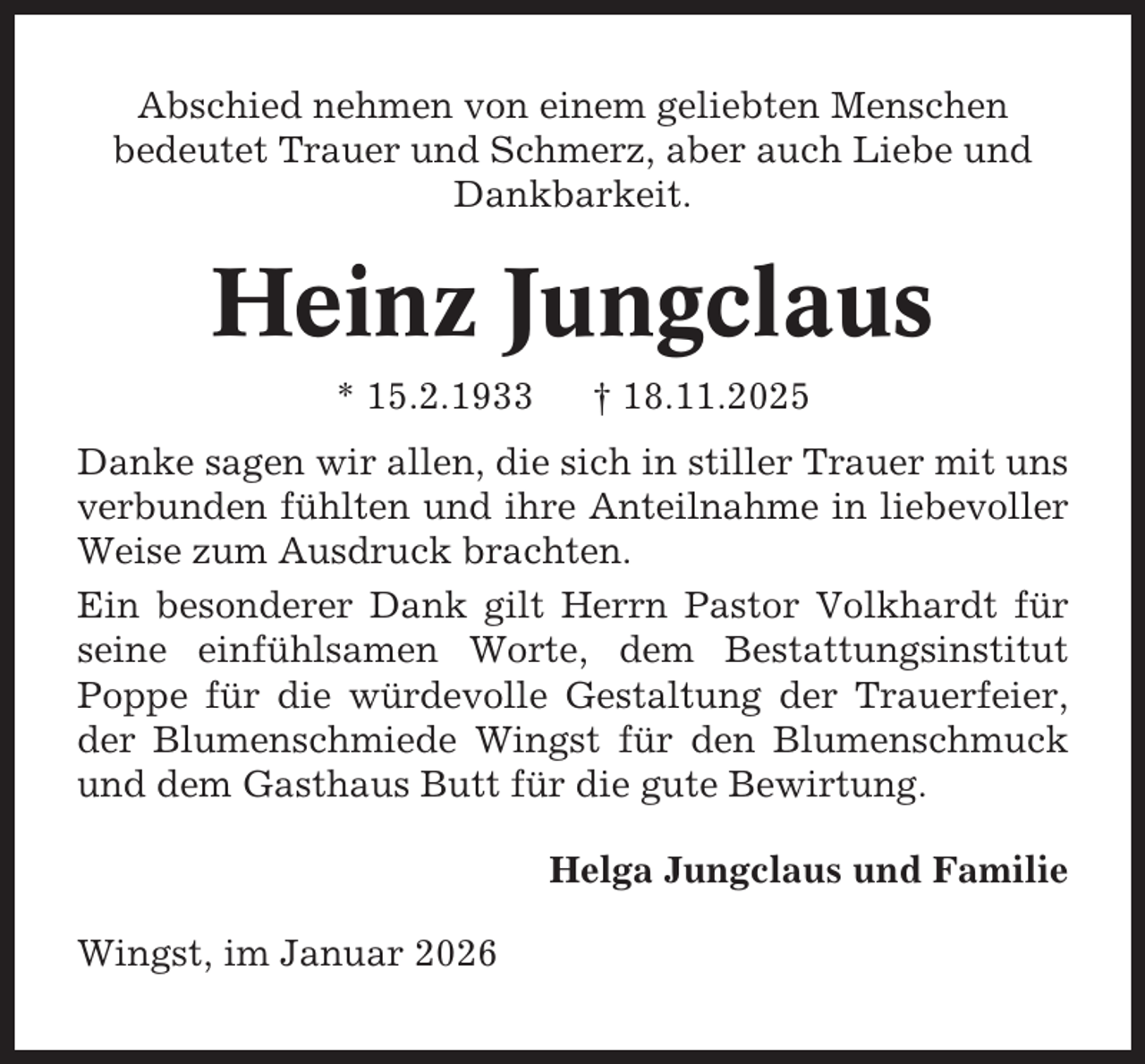 <p>Abschied nehmen von einem geliebten Menschen<br />bedeutet Trauer und Schmerz, aber auch Liebe und<br />Dankbarkeit.</p><p>Heinz Jungclaus<br />* 15.2.1933</p><p>† 18.11.2025</p><p>Danke sagen wir allen, die sich in stiller Trauer mit uns<br />verbunden fühlten und ihre Anteilnahme in liebevoller<br />Weise zum Ausdruck brachten.<br />Ein besonderer Dank gilt Herrn Pastor Volkhardt für<br />seine einfühlsamen Worte, dem Bestattungsinstitut<br />Poppe für die würdevolle Gestaltung der Trauerfeier,<br />der Blumenschmiede Wingst für den Blumenschmuck<br />und dem Gasthaus Butt für die gute Bewirtung.<br />Helga Jungclaus und Familie<br />Wingst, im Januar 2026</p>