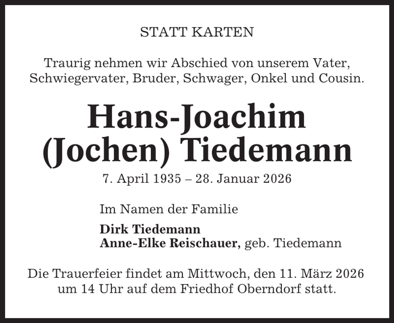 <p>STATT KARTEN<br />Traurig nehmen wir Abschied von unserem Vater,<br />Schwiegervater, Bruder, Schwager, Onkel und Cousin.</p><p>Hans-Joachim<br />(Jochen) Tiedemann<br />7. April 1935 – 28. Januar 2026<br />Im Namen der Familie<br />Dirk Tiedemann<br />Anne-Elke Reischauer, geb. Tiedemann<br />Die Trauerfeier findet am Mittwoch, den 11. März 2026<br />um 14 Uhr auf dem Friedhof Oberndorf statt.</p>