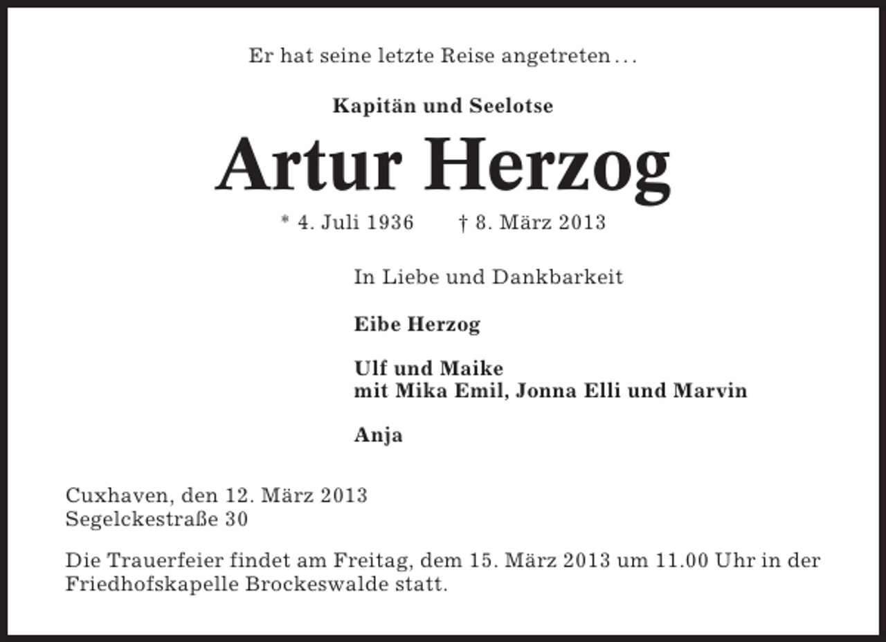 <p>Er hat seine letzte Reise angetreten . . .<br />Kapitän und Seelotse</p><p>Artur Herzog<br />* 4. Juli 1936</p><p>† 8. März 2013</p><p>In Liebe und Dankbarkeit<br />Eibe Herzog<br />Ulf und Maike<br />mit Mika Emil, Jonna Elli und Marvin<br />Anja<br />Cuxhaven, den 12. März 2013<br />Segelckestraße 30<br />Die Trauerfeier findet am Freitag, dem 15. März 2013 um 11.00 Uhr in der<br />Friedhofskapelle Brockeswalde statt.</p>