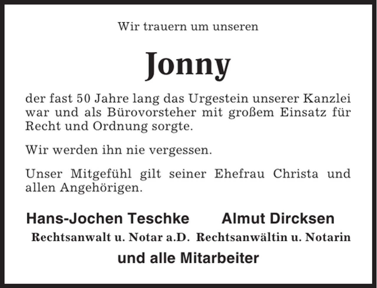 <p>Wir trauern um unseren</p><p>Jonny<br />der fast 50 Jahre lang das Urgestein unserer Kanzlei<br />war und als Bürovorsteher mit großem Einsatz für<br />Recht und Ordnung sorgte.<br />Wir werden ihn nie vergessen.<br />Unser Mitgefühl gilt seiner Ehefrau Christa und<br />allen Angehörigen.</p><p>Hans-Jochen Teschke</p><p>Almut Dircksen</p><p>Rechtsanwalt u. Notar a.D. Rechtsanwältin u. Notarin</p><p>und alle Mitarbeiter</p>
