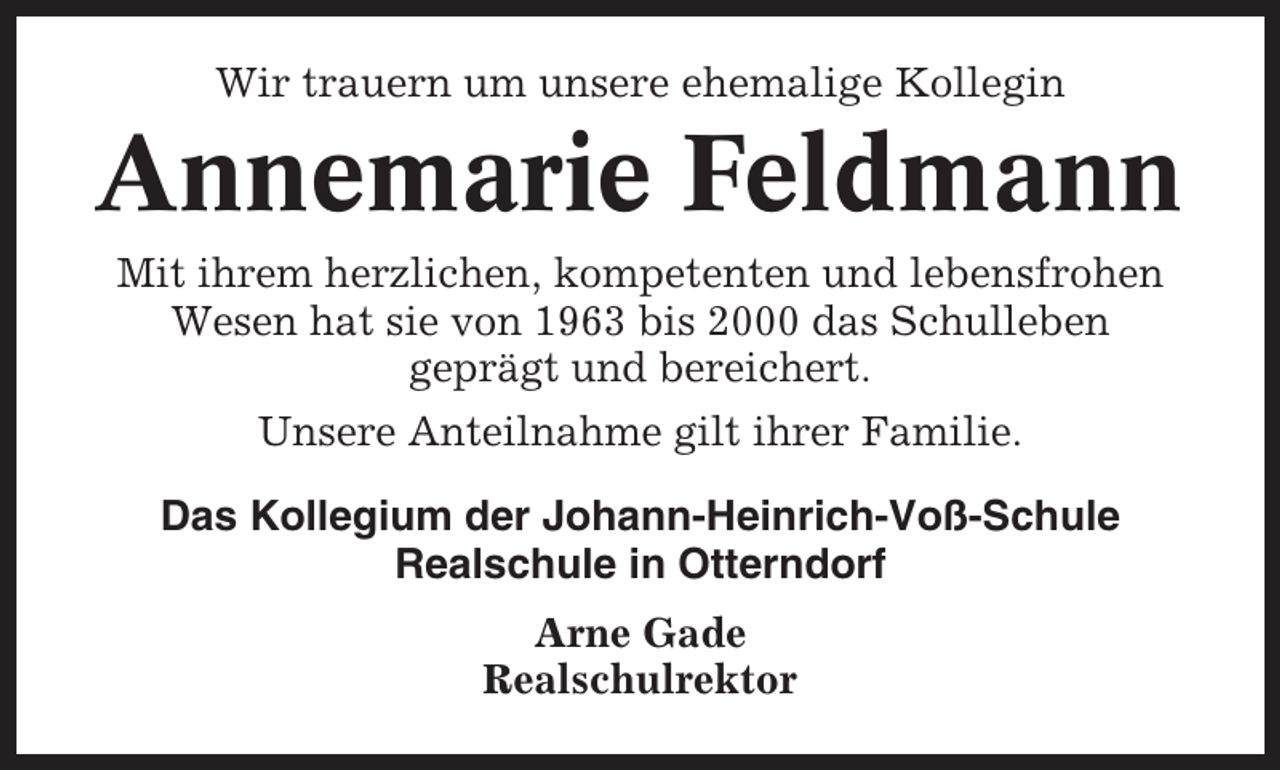 <p>Wir trauern um unsere ehemalige Kollegin</p><p>Annemarie Feldmann<br />Mit ihrem herzlichen, kompetenten und lebensfrohen<br />Wesen hat sie von 1963 bis 2000 das Schulleben<br />geprägt und bereichert.<br />Unsere Anteilnahme gilt ihrer Familie.<br />Das Kollegium der Johann-Heinrich-Voß-Schule<br />Realschule in Otterndorf<br />Arne Gade<br />Realschulrektor</p>