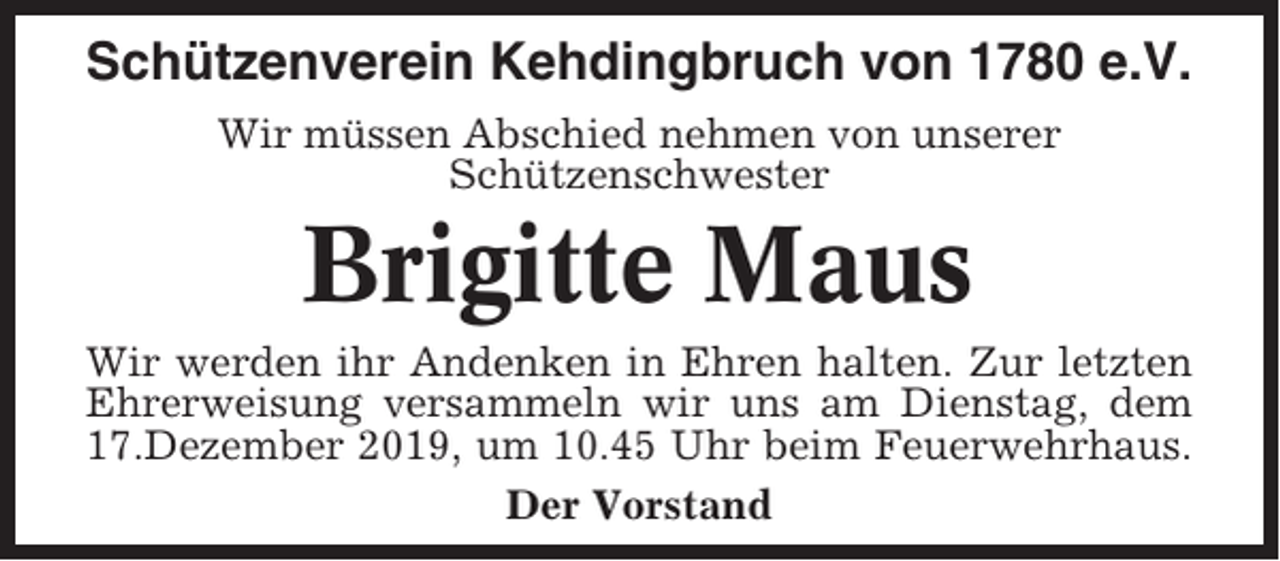 <p>Schützenverein Kehdingbruch von 1780 e.V.<br />Wir müssen Abschied nehmen von unserer<br />Schützenschwester</p><p>Brigitte Maus<br />Wir werden ihr Andenken in Ehren halten. Zur letzten<br />Ehrerweisung versammeln wir uns am Dienstag, dem<br />17.Dezember 2019, um 10.45 Uhr beim Feuerwehrhaus.<br />Der Vorstand</p>