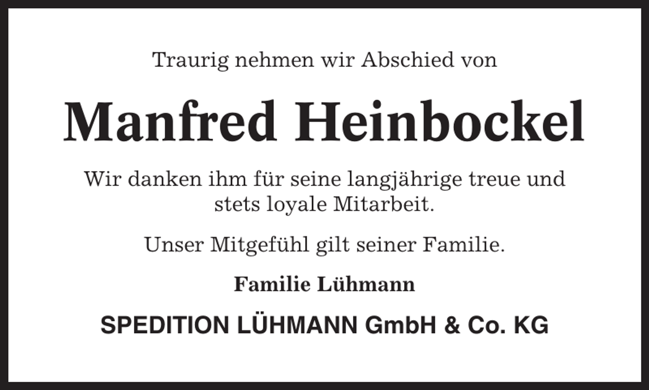 <p>Traurig nehmen wir Abschied von</p><p>Manfred Heinbockel<br />Wir danken ihm für seine langjährige treue und<br />stets loyale Mitarbeit.<br />Unser Mitgefühl gilt seiner Familie.<br />Familie Lühmann</p><p>SPEDITION LÜHMANN GmbH &amp; Co. KG</p>