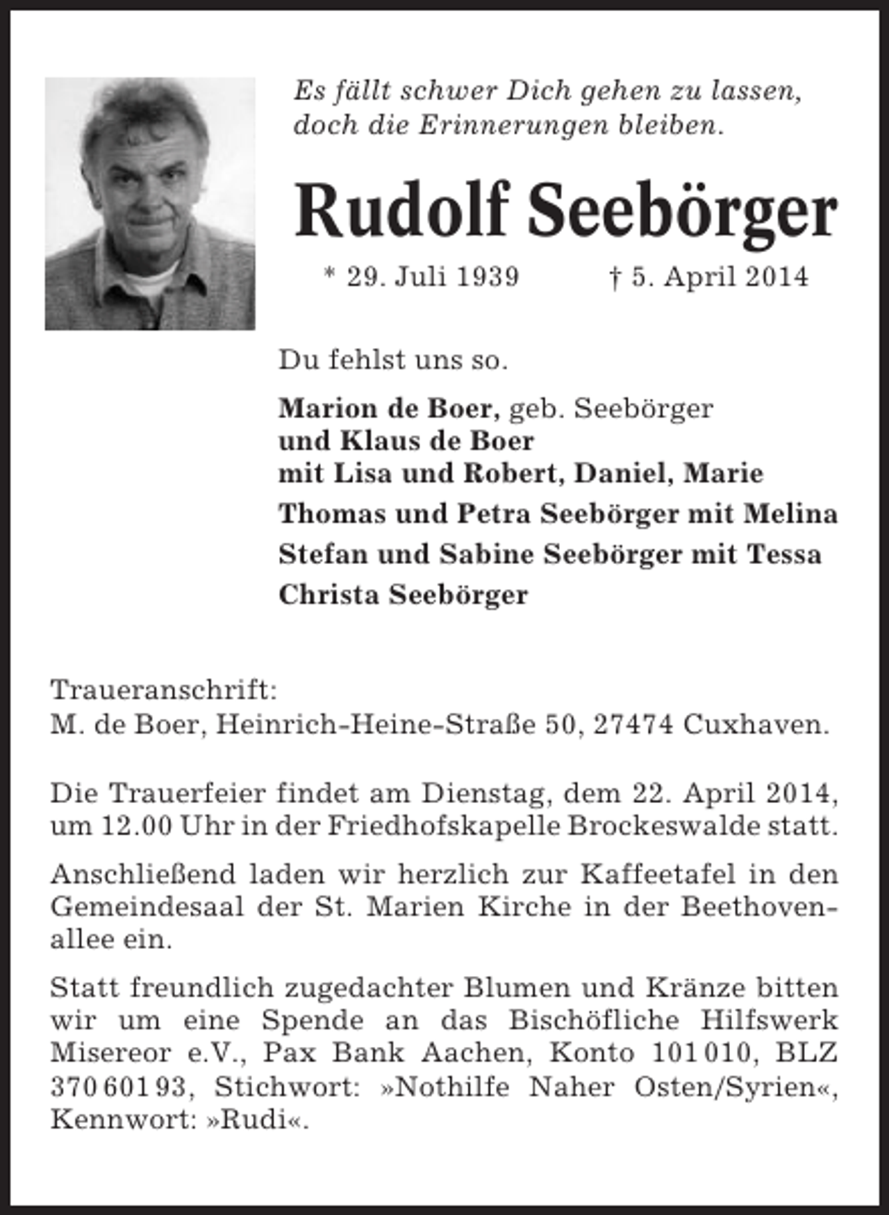 <p>Es fällt schwer Dich gehen zu lassen,<br />doch die Erinnerungen bleiben.</p><p>Rudolf Seebörger<br />* 29. Juli 1939</p><p>† 5. April 2014</p><p>Du fehlst uns so.<br />Marion de Boer, geb. Seebörger<br />und Klaus de Boer<br />mit Lisa und Robert, Daniel, Marie<br />Thomas und Petra Seebörger mit Melina<br />Stefan und Sabine Seebörger mit Tessa<br />Christa Seebörger<br />Traueranschrift:<br />M. de Boer, Heinrich-Heine-Straße 50, 27474 Cuxhaven.<br />Die Trauerfeier findet am Dienstag, dem 22. April 2014,<br />um 12.00 Uhr in der Friedhofskapelle Brockeswalde statt.<br />Anschließend laden wir herzlich zur Kaffeetafel in den<br />Gemeindesaal der St. Marien Kirche in der Beethovenallee ein.<br />Statt freundlich zugedachter Blumen und Kränze bitten<br />wir um eine Spende an das Bischöfliche Hilfswerk<br />Misereor e.V., Pax Bank Aachen, Konto 10, BLZ<br />370 601 93, Stichwort: »Nothilfe Naher Osten/Syrien«,<br />Kennwort: »Rudi«.</p>