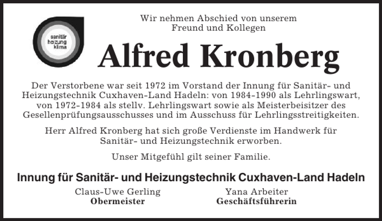 <p>Wir nehmen Abschied von unserem<br />Freund und Kollegen</p><p>Alfred Kronberg<br />Der Verstorbene war seit 1972 im Vorstand der Innung für Sanitär- und<br />Heizungstechnik Cuxhaven-Land Hadeln: von 1984-1990 als Lehrlingswart,<br />von 1972-1984 als stellv. Lehrlingswart sowie als Meisterbeisitzer des<br />Gesellenprüfungsausschusses und im Ausschuss für Lehrlingsstreitigkeiten.<br />Herr Alfred Kronberg hat sich große Verdienste im Handwerk für<br />Sanitär- und Heizungstechnik erworben.<br />Unser Mitgefühl gilt seiner Familie.</p><p>Innung für Sanitär- und Heizungstechnik Cuxhaven-Land Hadeln<br />Claus-Uwe Gerling<br />Obermeister</p><p>Yana Arbeiter<br />Geschäftsführerin</p>