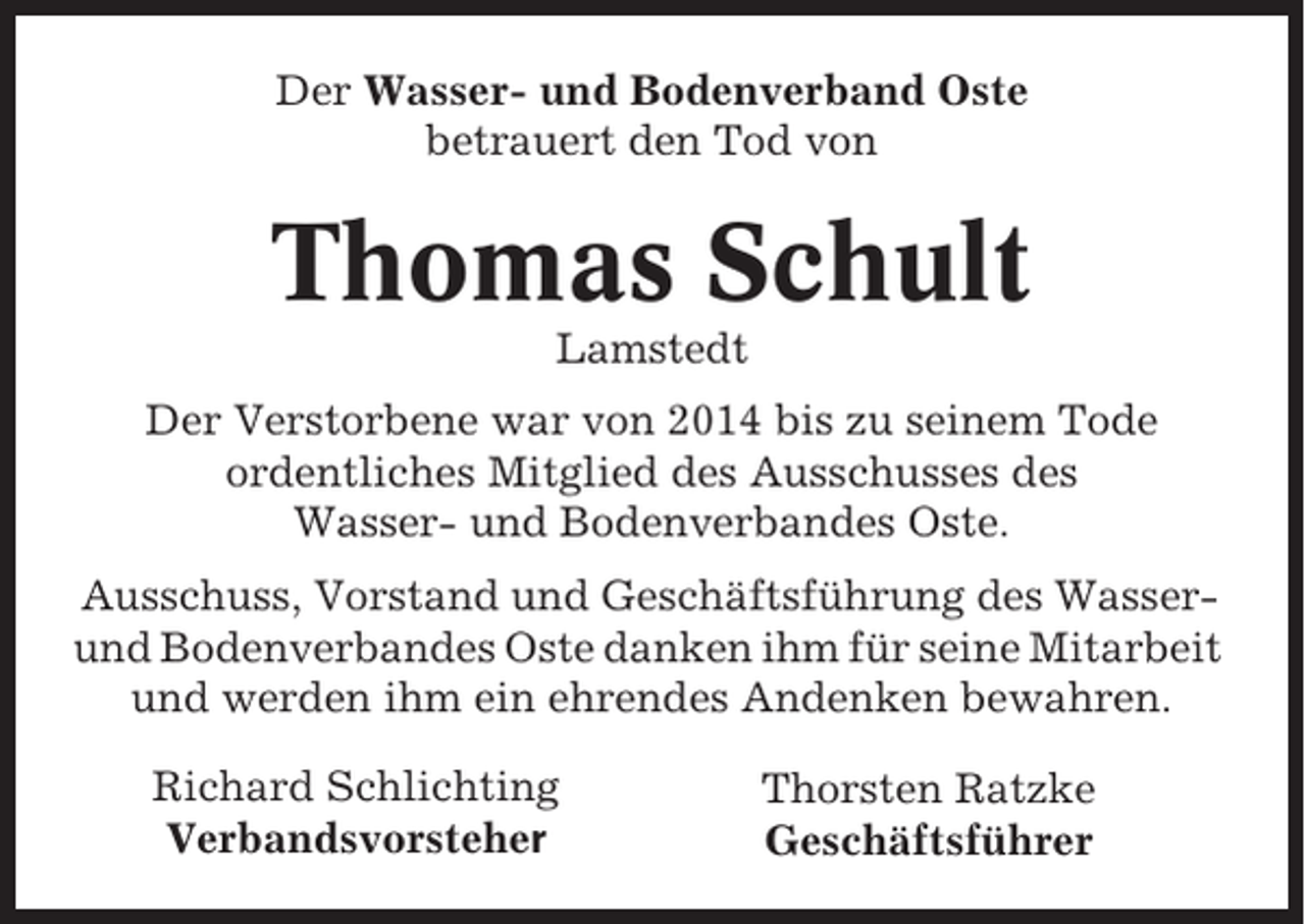 <p>Der Wasser- und Bodenverband Oste<br />betrauert den Tod von</p><p>Thomas Schult<br />Lamstedt<br />Der Verstorbene war von 2014 bis zu seinem Tode<br />ordentliches Mitglied des Ausschusses des<br />Wasser- und Bodenverbandes Oste.<br />Ausschuss, Vorstand und Geschäftsführung des Wasserund Bodenverbandes Oste danken ihm für seine Mitarbeit<br />und werden ihm ein ehrendes Andenken bewahren.<br />Richard Schlichting<br />Verbandsvorsteher</p><p>Thorsten Ratzke<br />Geschäftsführer</p>