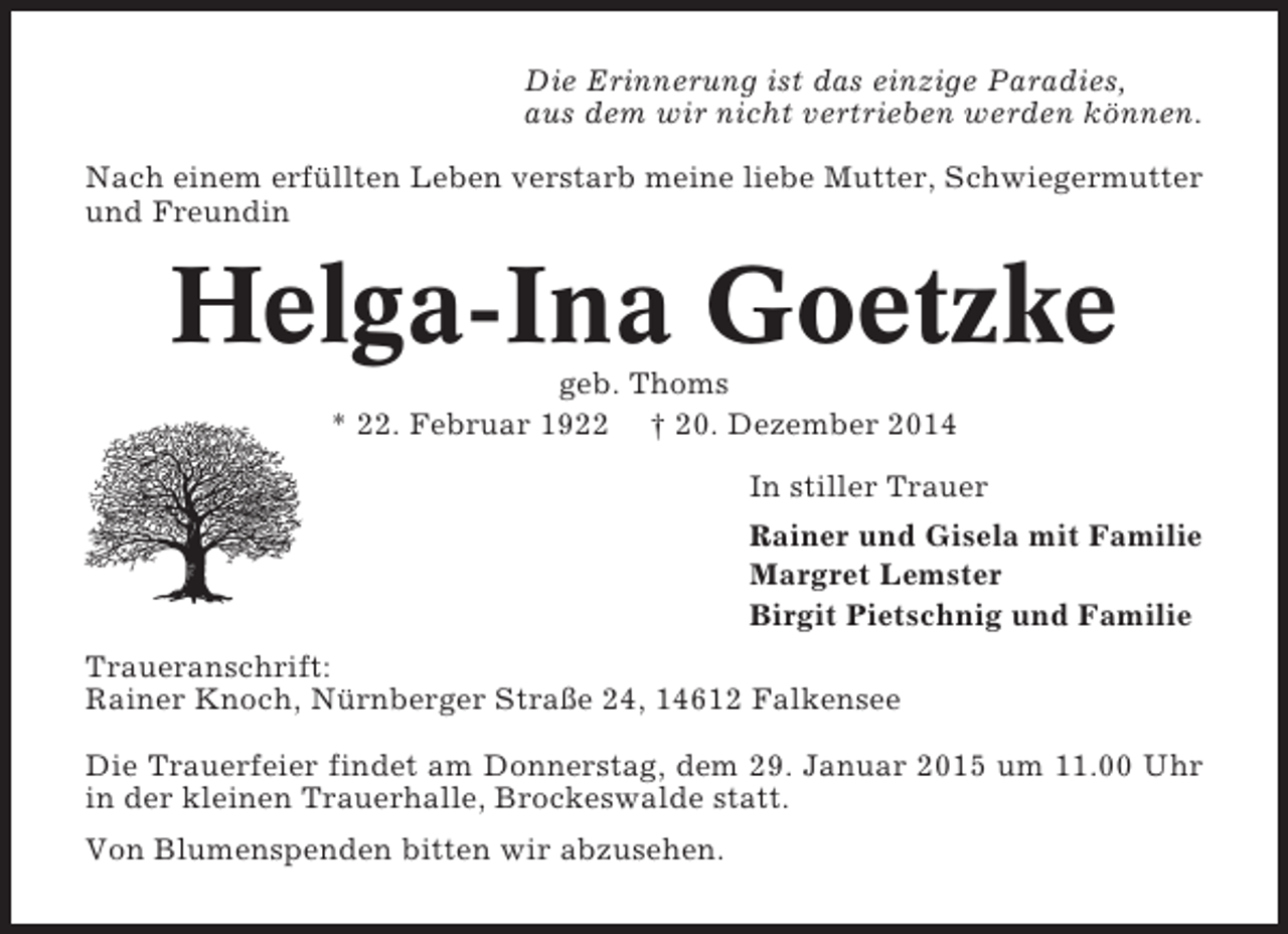 <p>Die Erinnerung ist das einzige Paradies,<br />aus dem wir nicht vertrieben werden können.<br />Nach einem erfüllten Leben verstarb meine liebe Mutter, Schwiegermutter<br />und Freundin</p><p>Helga-Ina Goetzke<br />geb. Thoms<br />* 22. Februar 1922 † 20. Dezember 2014<br />In stiller Trauer<br />Rainer und Gisela mit Familie<br />Margret Lemster<br />Birgit Pietschnig und Familie<br />Traueranschrift:<br />Rainer Knoch, Nürnberger Straße 24, 14612 Falkensee<br />Die Trauerfeier findet am Donnerstag, dem 29. Januar 2015 um 11.00 Uhr<br />in der kleinen Trauerhalle, Brockeswalde statt.<br />Von Blumenspenden bitten wir abzusehen.</p>