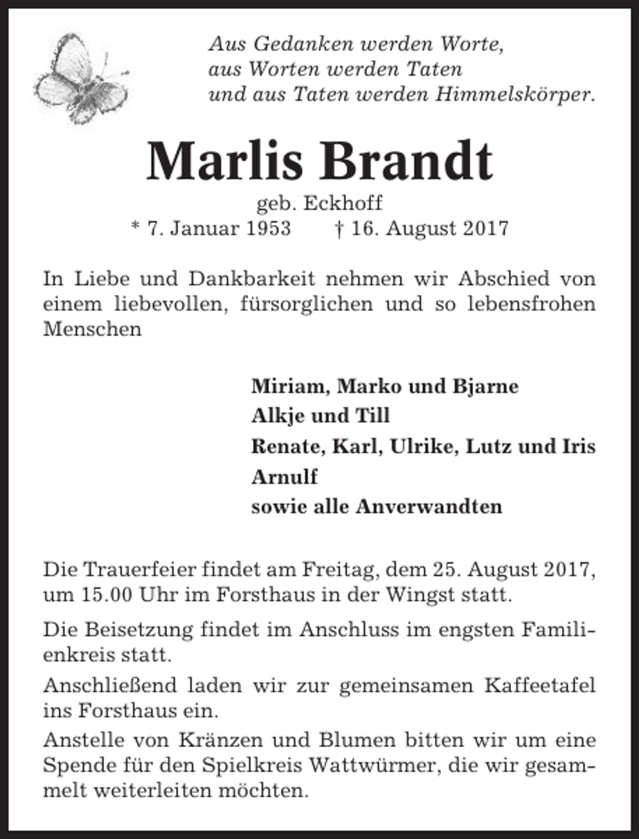 <p>Aus Gedanken werden Worte,<br />aus Worten werden Taten<br />und aus Taten werden Himmelskörper.</p><p>Marlis Brandt<br />geb. Eckhoff<br />* 7. Januar 1953<br />† 16. August 2017<br />In Liebe und Dankbarkeit nehmen wir Abschied von<br />einem liebevollen, fürsorglichen und so lebensfrohen<br />Menschen<br />Miriam, Marko und Bjarne<br />Alkje und Till<br />Renate, Karl, Ulrike, Lutz und Iris<br />Arnulf<br />sowie alle Anverwandten<br />Die Trauerfeier findet am Freitag, dem 25. August 2017,<br />um 15.00 Uhr im Forsthaus in der Wingst statt.<br />Die Beisetzung findet im Anschluss im engsten Familienkreis statt.<br />Anschließend laden wir zur gemeinsamen Kaffeetafel<br />ins Forsthaus ein.<br />Anstelle von Kränzen und Blumen bitten wir um eine<br />Spende für den Spielkreis Wattwürmer, die wir gesammelt weiterleiten möchten.</p>