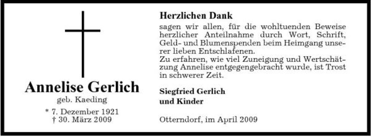 <p>Herzlichen Dank<br />sagen wir allen, für die wohltuenden Beweise herzlicher Anteilnahme durch Wort, Schrift, Geld- und Blumenspenden beim Heimgang unserer lieben Entschlafenen. Zu erfahren, wie viel Zuneigung und Wertschätzung Annelise entgegengebracht wurde, ist Trost in schwerer Zeit.</p><p>Annelise Gerlich<br />geb. Kaeding * 7. Dezember 1921 † 30. März 2009</p><p>Siegfried Gerlich und Kinder Otterndorf, im April 2009</p>