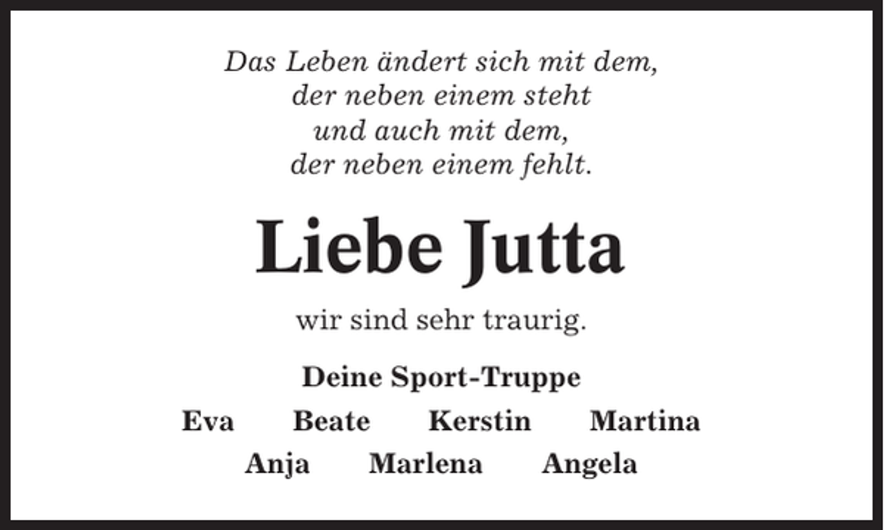 <p>Das Leben ändert sich mit dem,<br />der neben einem steht<br />und auch mit dem,<br />der neben einem fehlt.</p><p>Liebe Jutta<br />wir sind sehr traurig.<br />Deine Sport-Truppe<br />Eva</p><p>Beate<br />Kerstin<br />Martina<br />Anja<br />Marlena<br />Angela</p>