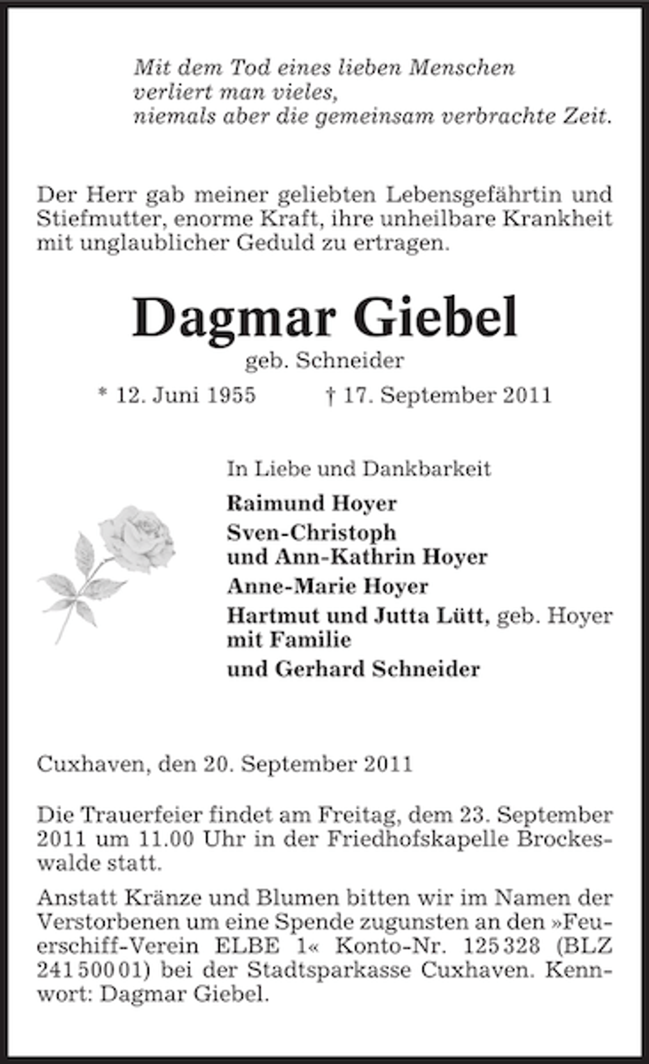 <p>Mit dem Tod eines lieben Menschen<br />verliert man vieles,<br />niemals aber die gemeinsam verbrachte Zeit.</p><p>Der Herr gab meiner geliebten Lebensgefährtin und<br />Stiefmutter, enorme Kraft, ihre unheilbare Krankheit<br />mit unglaublicher Geduld zu ertragen.</p><p>Dagmar Giebel<br />geb. Schneider<br />* 12. Juni 1955</p><p>† 17. September 2011</p><p>In Liebe und Dankbarkeit</p><p>Raimund Hoyer<br />Sven-Christoph<br />und Ann-Kathrin Hoyer<br />Anne-Marie Hoyer<br />Hartmut und Jutta Lütt, geb. Hoyer<br />mit Familie<br />und Gerhard Schneider</p><p>Cuxhaven, den 20. September 2011<br />Die Trauerfeier findet am Freitag, dem 23. September<br />2011 um 11.00 Uhr in der Friedhofskapelle Brockeswalde statt.<br />Anstatt Kränze und Blumen bitten wir im Namen der<br />Verstorbenen um eine Spende zugunsten an den »Feuerschiff-Verein ELBE 1« Konto-Nr. 125 328 (BLZ<br />241 501) bei der Stadtsparkasse Cuxhaven. Kennwort: Dagmar Giebel.</p>