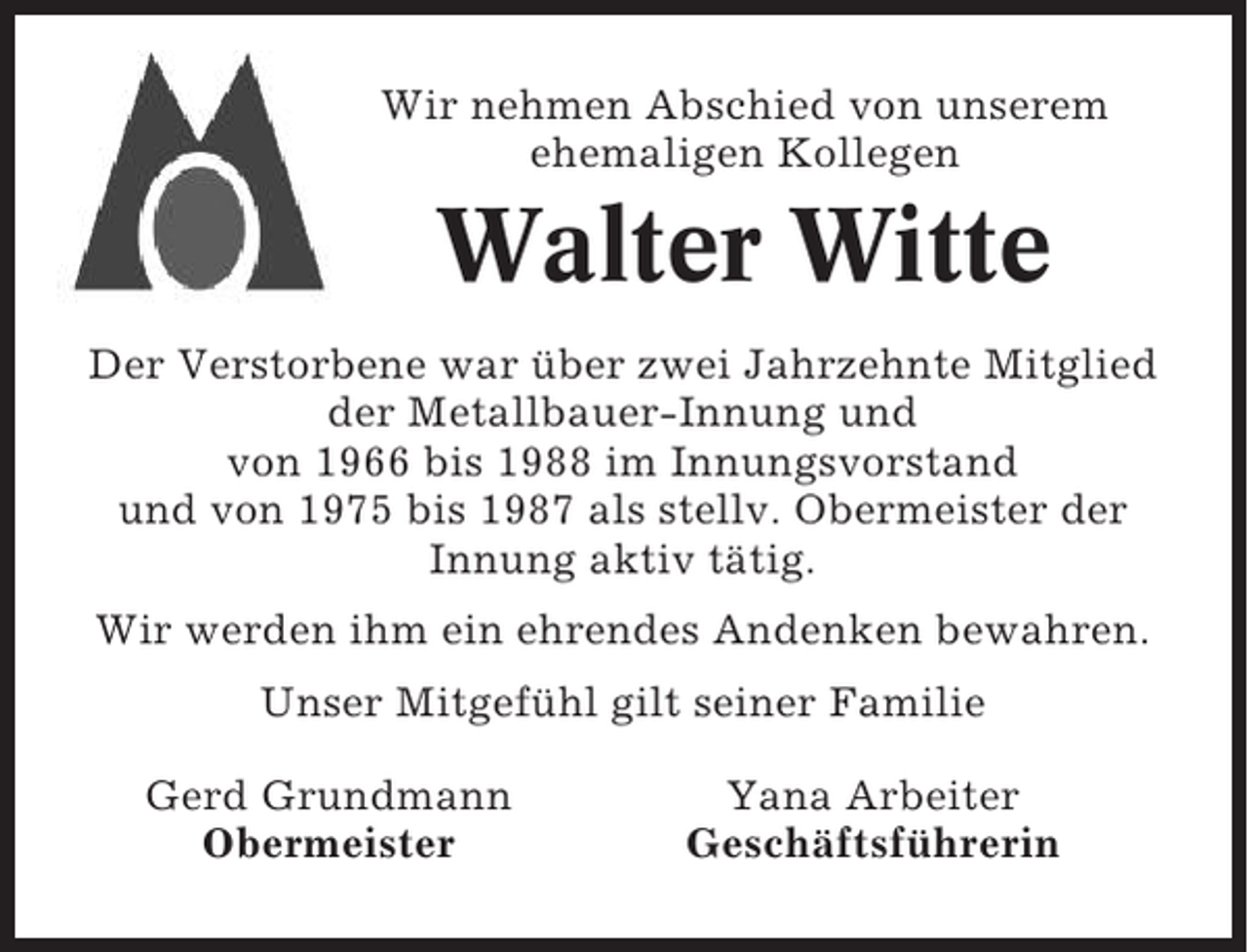<p>Wir nehmen Abschied von unserem<br />ehemaligen Kollegen</p><p>Walter Witte<br />Der Verstorbene war über zwei Jahrzehnte Mitglied<br />der Metallbauer-Innung und<br />von 1966 bis 1988 im Innungsvorstand<br />und von 1975 bis 1987 als stellv. Obermeister der<br />Innung aktiv tätig.<br />Wir werden ihm ein ehrendes Andenken bewahren.<br />Unser Mitgefühl gilt seiner Familie<br />Gerd Grundmann<br />Obermeister</p><p>Yana Arbeiter<br />Geschäftsführerin</p>