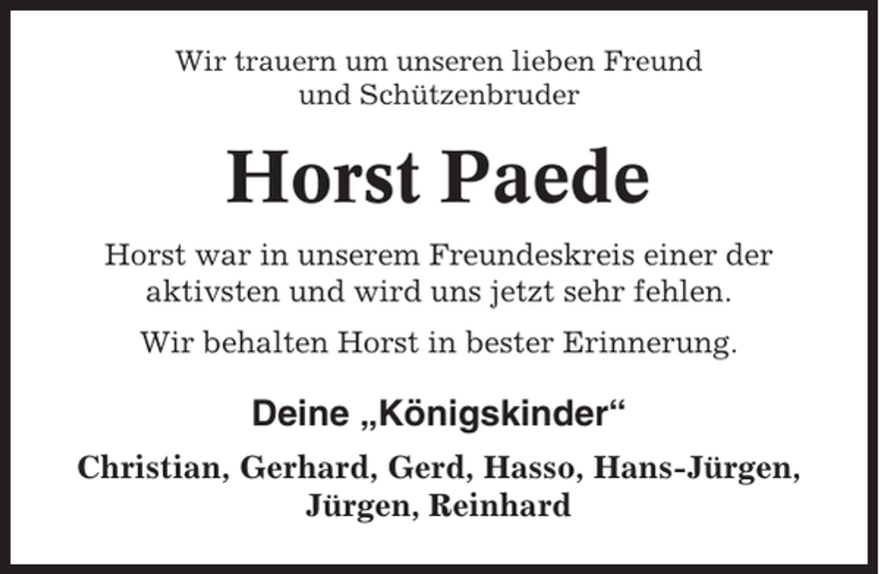 <p>Wir trauern um unseren lieben Freund<br />und Schützenbruder</p><p>Horst Paede<br />Horst war in unserem Freundeskreis einer der<br />aktivsten und wird uns jetzt sehr fehlen.<br />Wir behalten Horst in bester Erinnerung.</p><p>Deine „Königskinder“<br />Christian, Gerhard, Gerd, Hasso, Hans-Jürgen,<br />Jürgen, Reinhard</p>