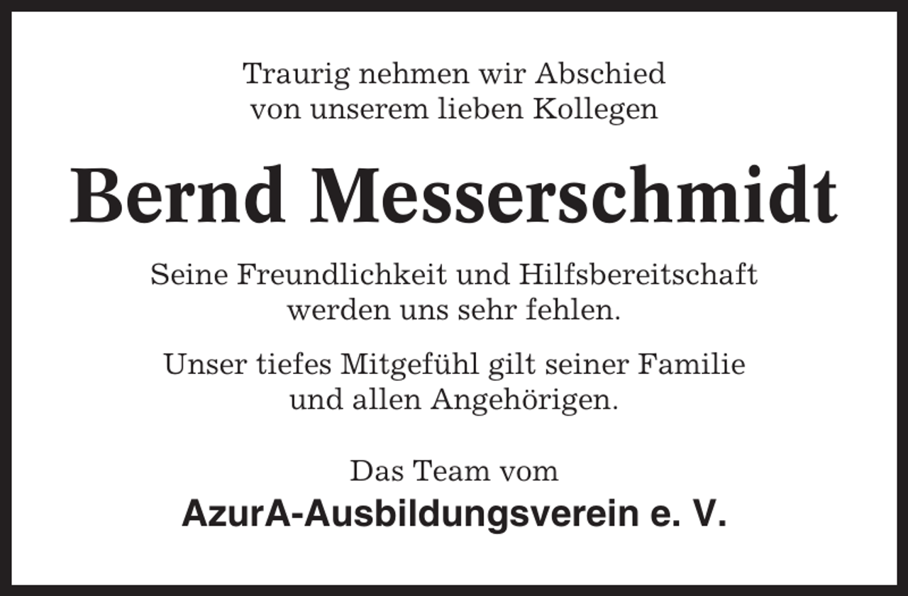 <p>Traurig nehmen wir Abschied<br />von unserem lieben Kollegen</p><p>Bernd Messerschmidt<br />Seine Freundlichkeit und Hilfsbereitschaft<br />werden uns sehr fehlen.<br />Unser tiefes Mitgefühl gilt seiner Familie<br />und allen Angehörigen.<br />Das Team vom</p><p>AzurA-Ausbildungsverein e. V.</p>