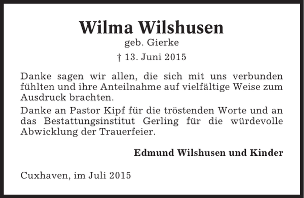 <p>Wilma Wilshusen<br />geb. Gierke<br />† 13. Juni 2015<br />Danke sagen wir allen, die sich mit uns verbunden<br />fühlten und ihre Anteilnahme auf vielfältige Weise zum<br />Ausdruck brachten.<br />Danke an Pastor Kipf für die tröstenden Worte und an<br />das Bestattungsinstitut Gerling für die würdevolle<br />Abwicklung der Trauerfeier.<br />Edmund Wilshusen und Kinder<br />Cuxhaven, im Juli 2015</p>