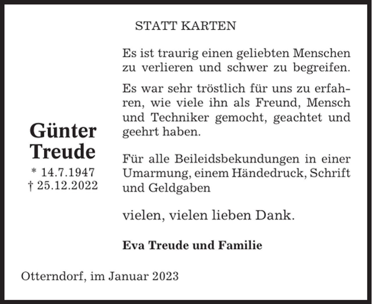 <p>STATT KARTEN<br />Es ist traurig einen geliebten Menschen<br />zu verlieren und schwer zu begreifen.</p><p>Günter<br />Treude<br />* 14.7.1947<br />† 25.12.2022</p><p>Es war sehr tröstlich für uns zu erfahren, wie viele ihn als Freund, Mensch<br />und Techniker gemocht, geachtet und<br />geehrt haben.<br />Für alle Beileidsbekundungen in einer<br />Umarmung, einem Händedruck, Schrift<br />und Geldgaben</p><p>vielen, vielen lieben Dank.<br />Eva Treude und Familie<br />Otterndorf, im Januar 2023</p>