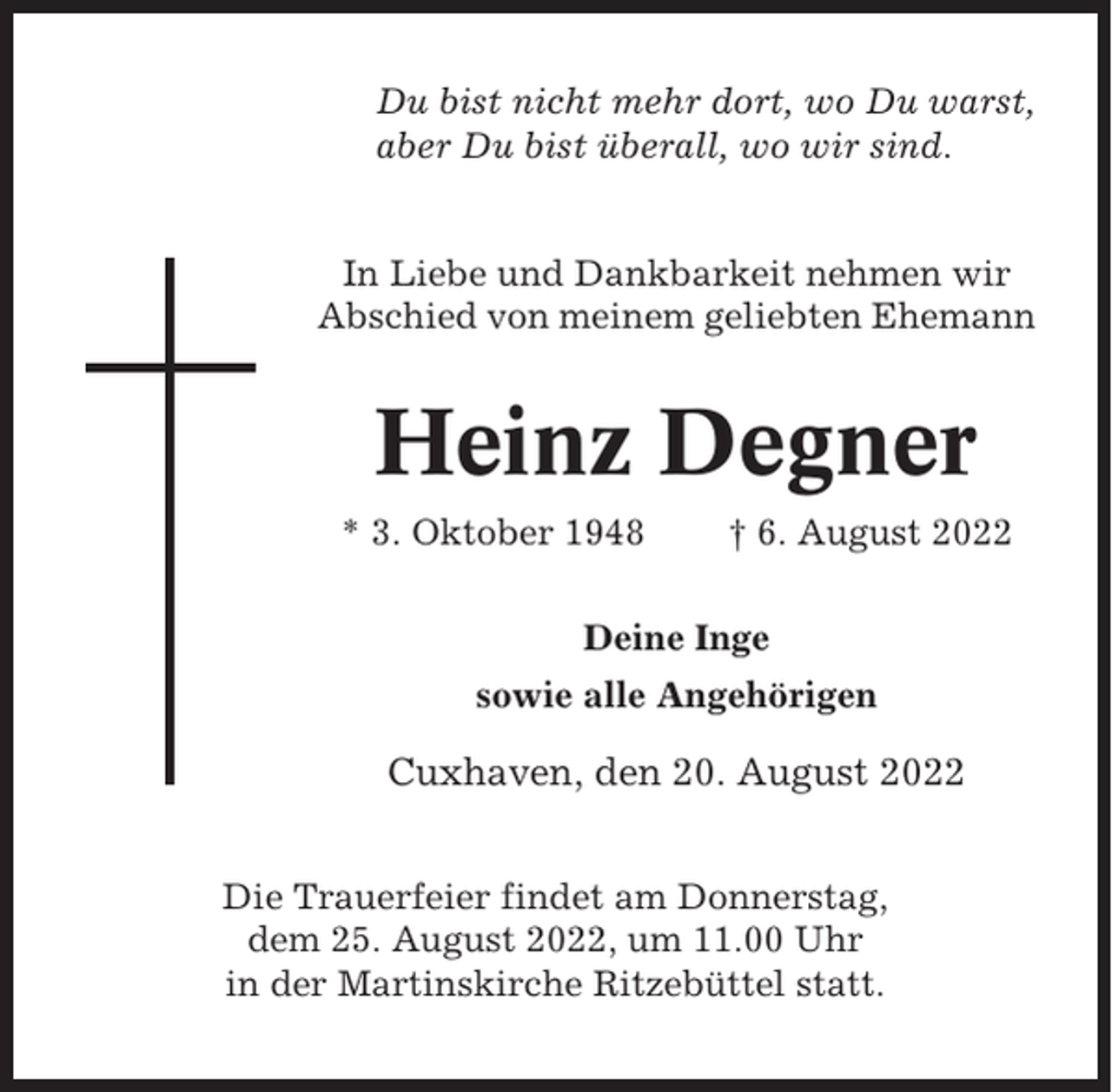<p>Du bist nicht mehr dort, wo Du warst,<br />aber Du bist überall, wo wir sind.</p><p>In Liebe und Dankbarkeit nehmen wir<br />Abschied von meinem geliebten Ehemann</p><p>Heinz Degner<br />* 3. Oktober 1948</p><p>† 6. August 2022</p><p>Deine Inge<br />sowie alle Angehörigen</p><p>Cuxhaven, den 20. August 2022<br />Die Trauerfeier findet am Donnerstag,<br />dem 25. August 2022, um 11.00 Uhr<br />in der Martinskirche Ritzebüttel statt.</p>