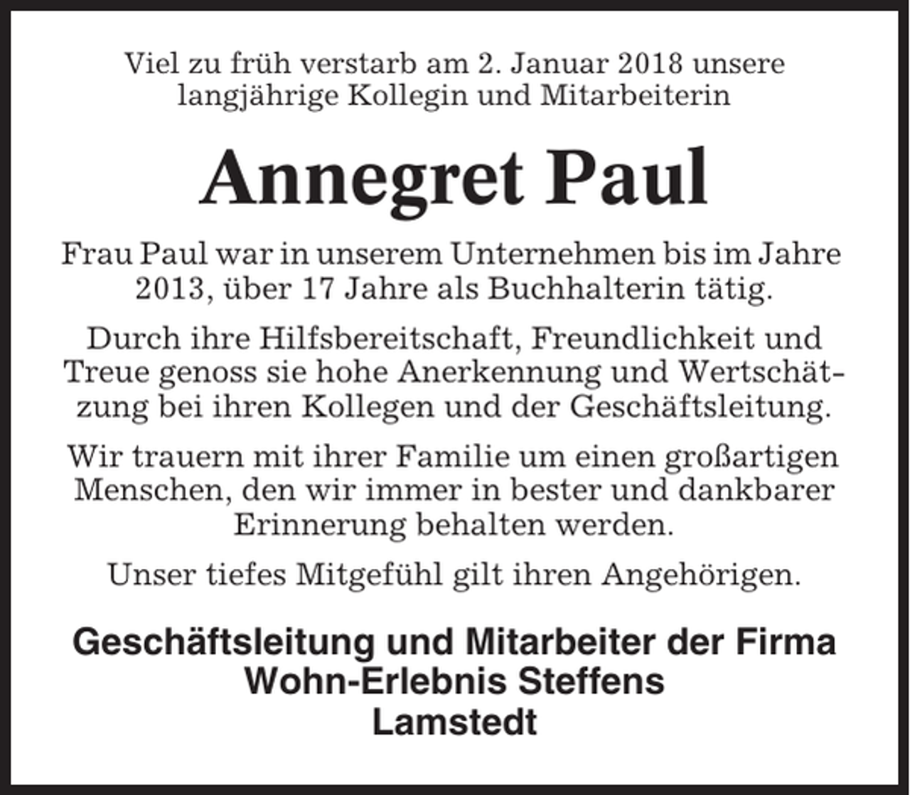 <p>Viel zu früh verstarb am 2. Januar 2018 unsere<br />langjährige Kollegin und Mitarbeiterin</p><p>Annegret Paul<br />Frau Paul war in unserem Unternehmen bis im Jahre<br />2013, über 17 Jahre als Buchhalterin tätig.<br />Durch ihre Hilfsbereitschaft, Freundlichkeit und<br />Treue genoss sie hohe Anerkennung und Wertschätzung bei ihren Kollegen und der Geschäftsleitung.<br />Wir trauern mit ihrer Familie um einen großartigen<br />Menschen, den wir immer in bester und dankbarer<br />Erinnerung behalten werden.<br />Unser tiefes Mitgefühl gilt ihren Angehörigen.</p><p>Geschäftsleitung und Mitarbeiter der Firma<br />Wohn-Erlebnis Steffens<br />Lamstedt</p>