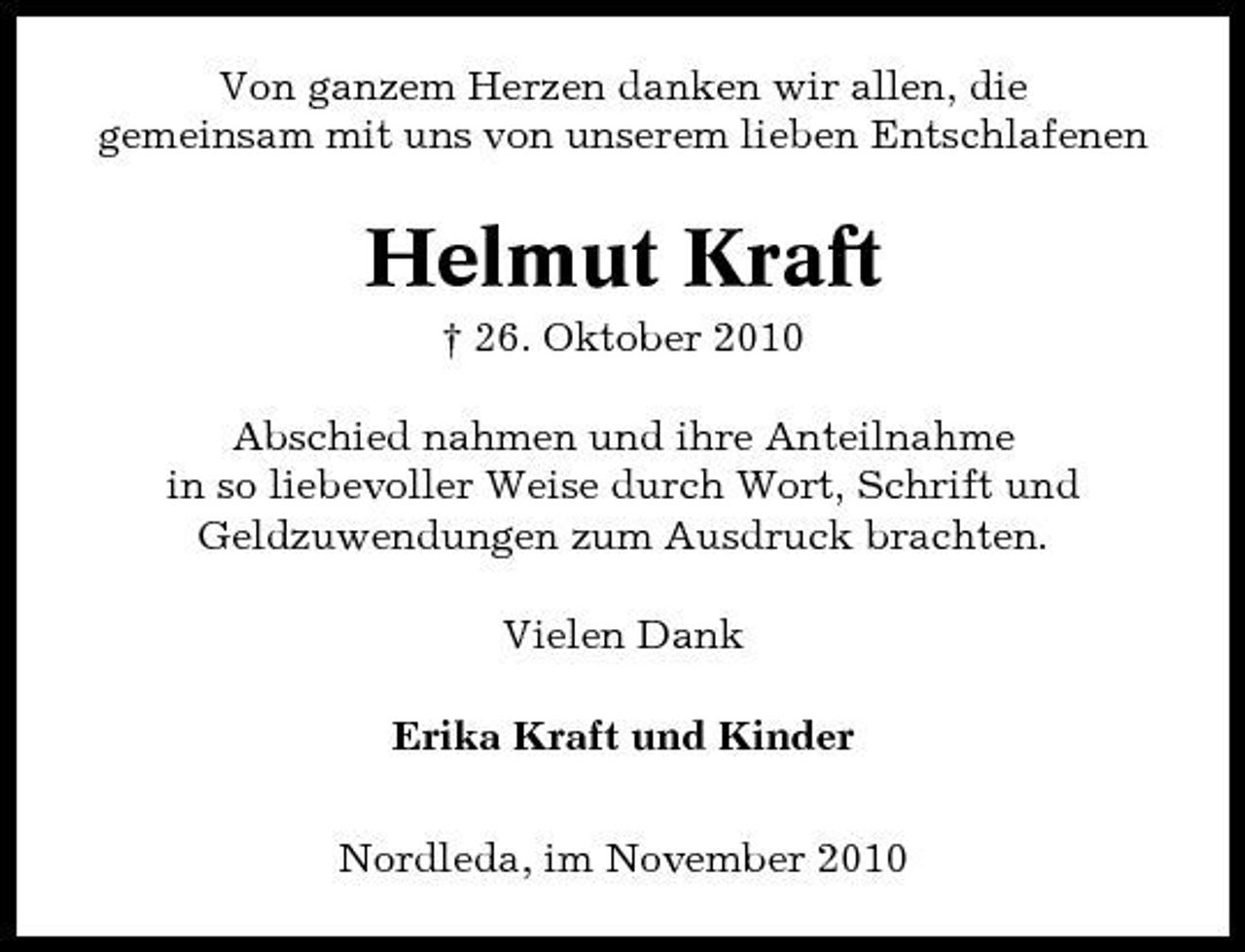 <p>Von ganzem Herzen danken wir allen, die gemeinsam mit uns von unserem lieben Entschlafenen</p><p>Helmut Kraft<br />† 26. Oktober 2010 Abschied nahmen und ihre Anteilnahme in so liebevoller Weise durch Wort, Schrift und Geldzuwendungen zum Ausdruck brachten. Vielen Dank Erika Kraft und Kinder Nordleda, im November 2010</p>