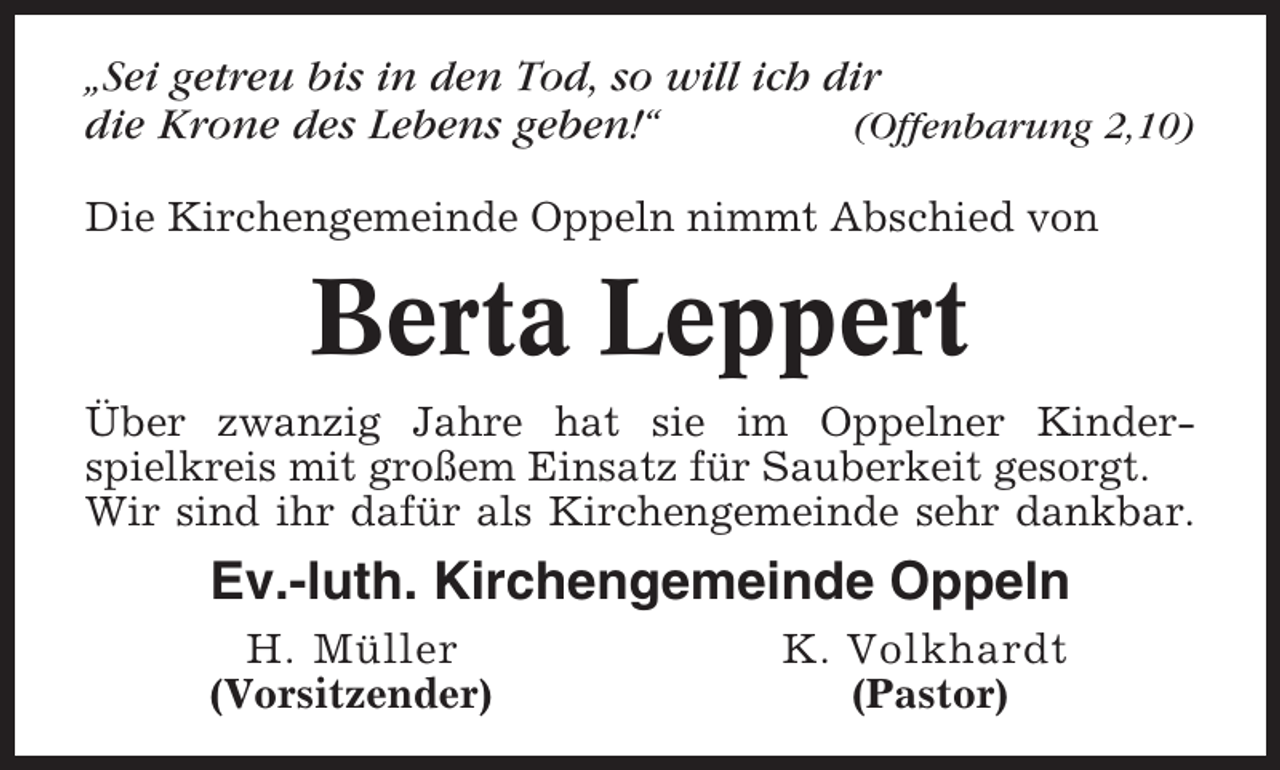 <p>„Sei getreu bis in den Tod, so will ich dir<br />die Krone des Lebens geben!“<br />(Offenbarung 2,10)<br />Die Kirchengemeinde Oppeln nimmt Abschied von</p><p>Berta Leppert<br />Über zwanzig Jahre hat sie im Oppelner Kinderspielkreis mit großem Einsatz für Sauberkeit gesorgt.<br />Wir sind ihr dafür als Kirchengemeinde sehr dankbar.</p><p>Ev.-luth. Kirchengemeinde Oppeln<br />H. Müller<br />(Vorsitzender)</p><p>K. Volkhardt<br />(Pastor)</p>