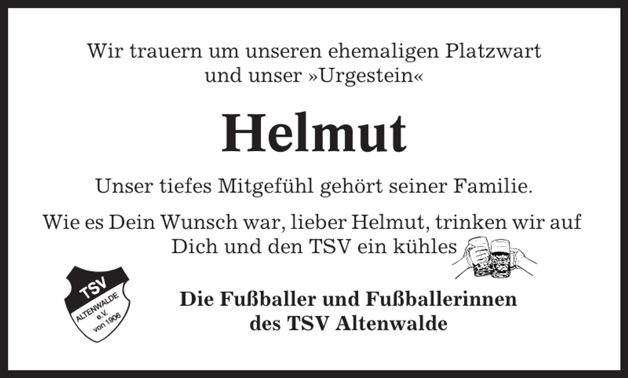 <p>Wir trauern um unseren ehemaligen Platzwart<br />und unser »Urgestein«</p><p>Helmut<br />Unser tiefes Mitgefühl gehört seiner Familie.<br />Wie es Dein Wunsch war, lieber Helmut, trinken wir auf<br />Dich und den TSV ein kühles<br />Die Fußballer und Fußballerinnen<br />des TSV Altenwalde</p>