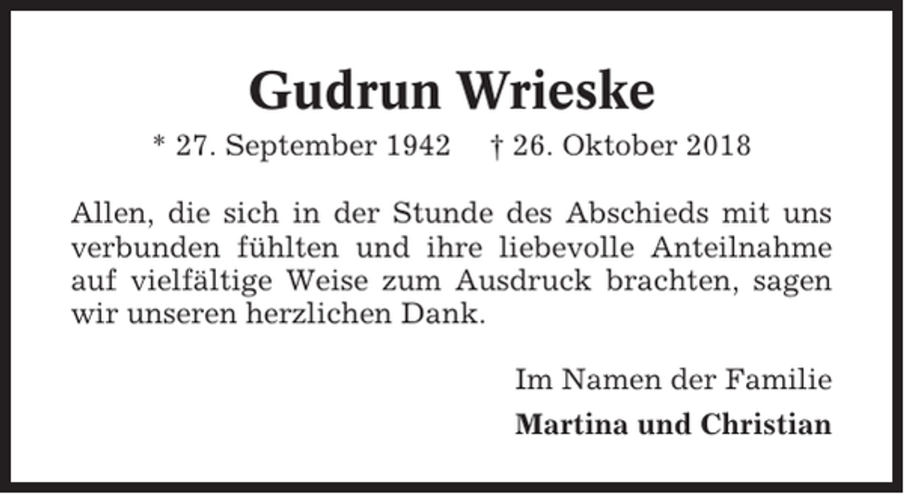 <p>Gudrun Wrieske<br />* 27. September 1942</p><p>† 26. Oktober 2018</p><p>Allen, die sich in der Stunde des Abschieds mit uns<br />verbunden fühlten und ihre liebevolle Anteilnahme<br />auf vielfältige Weise zum Ausdruck brachten, sagen<br />wir unseren herzlichen Dank.<br />Im Namen der Familie<br />Martina und Christian</p>