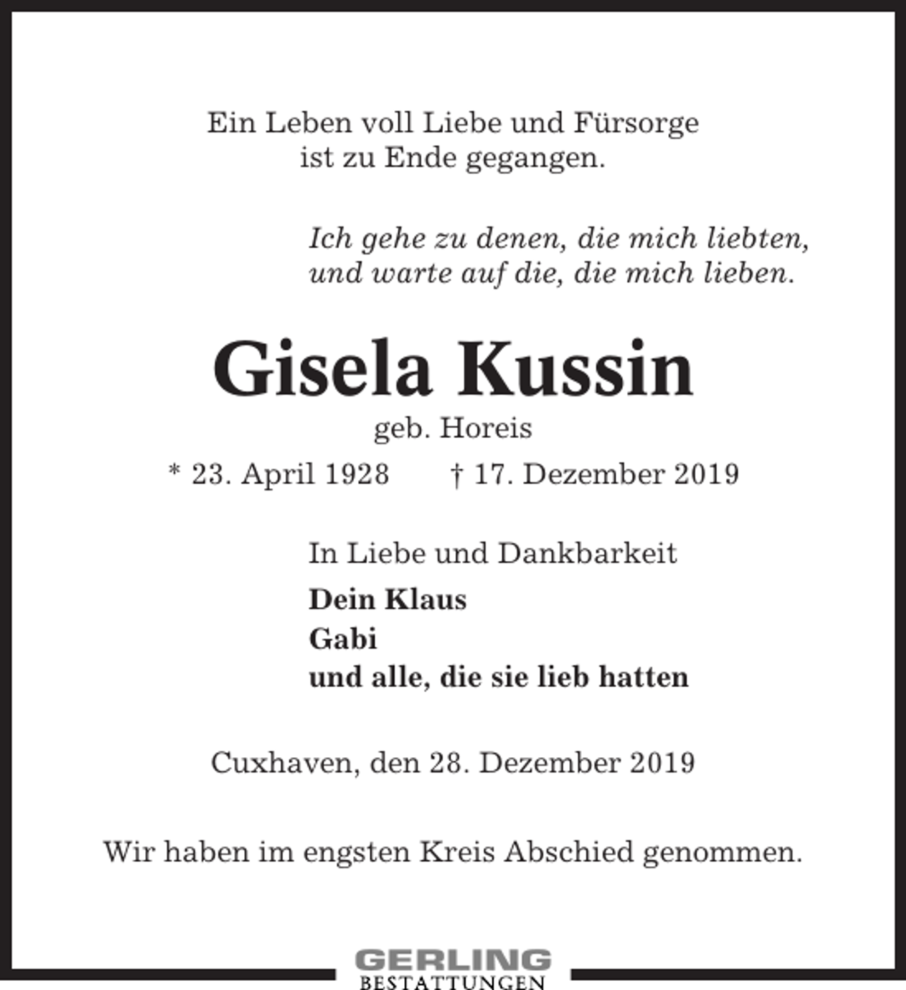 <p>Ein Leben voll Liebe und Fürsorge<br />ist zu Ende gegangen.<br />Ich gehe zu denen, die mich liebten,<br />und warte auf die, die mich lieben.</p><p>Gisela Kussin<br />geb. Horeis<br />* 23. April 1928</p><p>† 17. Dezember 2019</p><p>In Liebe und Dankbarkeit<br />Dein Klaus<br />Gabi<br />und alle, die sie lieb hatten<br />Cuxhaven, den 28. Dezember 2019<br />Wir haben im engsten Kreis Abschied genommen.</p>