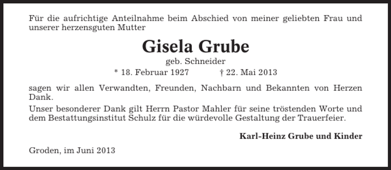 <p>Für die aufrichtige Anteilnahme beim Abschied von meiner geliebten Frau und<br />unserer herzensguten Mutter</p><p>Gisela Grube<br />geb. Schneider<br />* 18. Februar 1927<br />† 22. Mai 2013<br />sagen wir allen Verwandten, Freunden, Nachbarn und Bekannten von Herzen<br />Dank.<br />Unser besonderer Dank gilt Herrn Pastor Mahler für seine tröstenden Worte und<br />dem Bestattungsinstitut Schulz für die würdevolle Gestaltung der Trauerfeier.<br />Karl-Heinz Grube und Kinder<br />Groden, im Juni 2013</p>