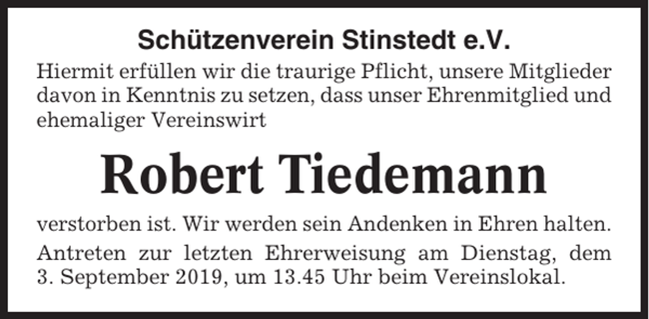<p>Schützenverein Stinstedt e.V.<br />Hiermit erfüllen wir die traurige Pflicht, unsere Mitglieder<br />davon in Kenntnis zu setzen, dass unser Ehrenmitglied und<br />ehemaliger Vereinswirt</p><p>Robert Tiedemann<br />verstorben ist. Wir werden sein Andenken in Ehren halten.<br />Antreten zur letzten Ehrerweisung am Dienstag, dem<br />3. September 2019, um 13.45 Uhr beim Vereinslokal.</p>