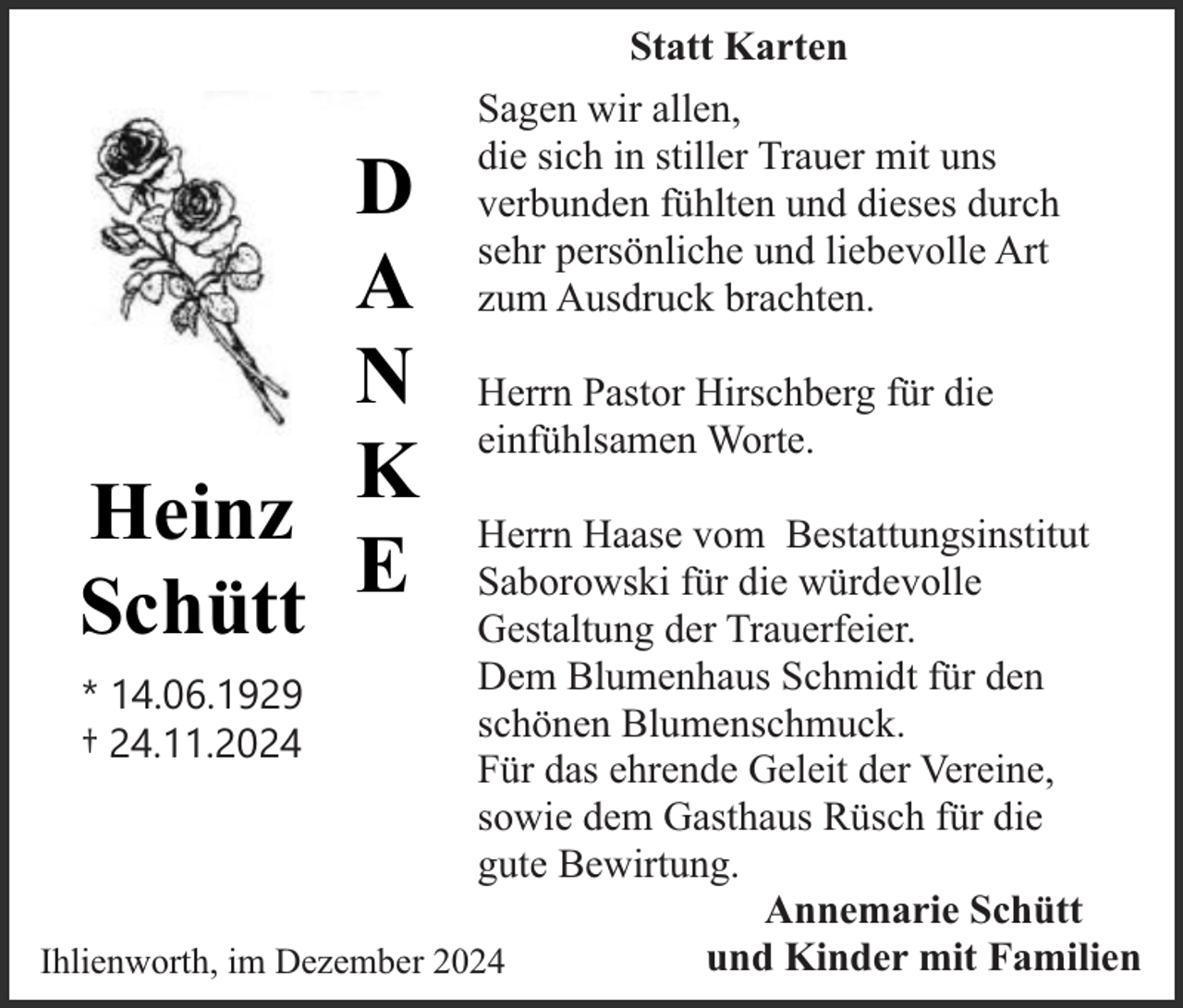 <p>Statt Karten</p><p>D<br />A<br />N<br />Heinz K<br />Schütt E</p><p>Sagen wir allen,<br />die sich in stiller Trauer mit uns<br />verbunden fühlten und dieses durch<br />sehr persönliche und liebevolle Art<br />zum Ausdruck brachten.<br />Herrn Pastor Hirschberg für die<br />einfühlsamen Worte.</p><p>Herrn Haase vom Bestattungsinstitut<br />Saborowski für die würdevolle<br />Gestaltung der Trauerfeier.<br />Dem Blumenhaus Schmidt für den<br />* 14.06.1929<br />schönen Blumenschmuck.<br />† 24.11.2024<br />Für das ehrende Geleit der Vereine,<br />sowie dem Gasthaus Rüsch für die<br />gute Bewirtung.<br />Annemarie Schütt<br />und Kinder mit Familien<br />Ihlienworth, im Dezember 2024</p>
