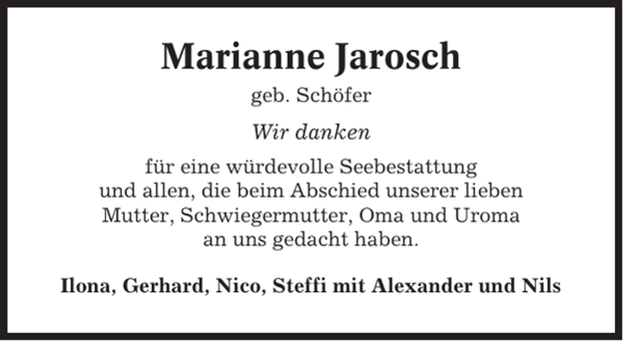 <p>Marianne Jarosch<br />geb. Schöfer</p><p>Wir danken<br />für eine würdevolle Seebestattung<br />und allen, die beim Abschied unserer lieben<br />Mutter, Schwiegermutter, Oma und Uroma<br />an uns gedacht haben.<br />Ilona, Gerhard, Nico, Steffi mit Alexander und Nils</p>