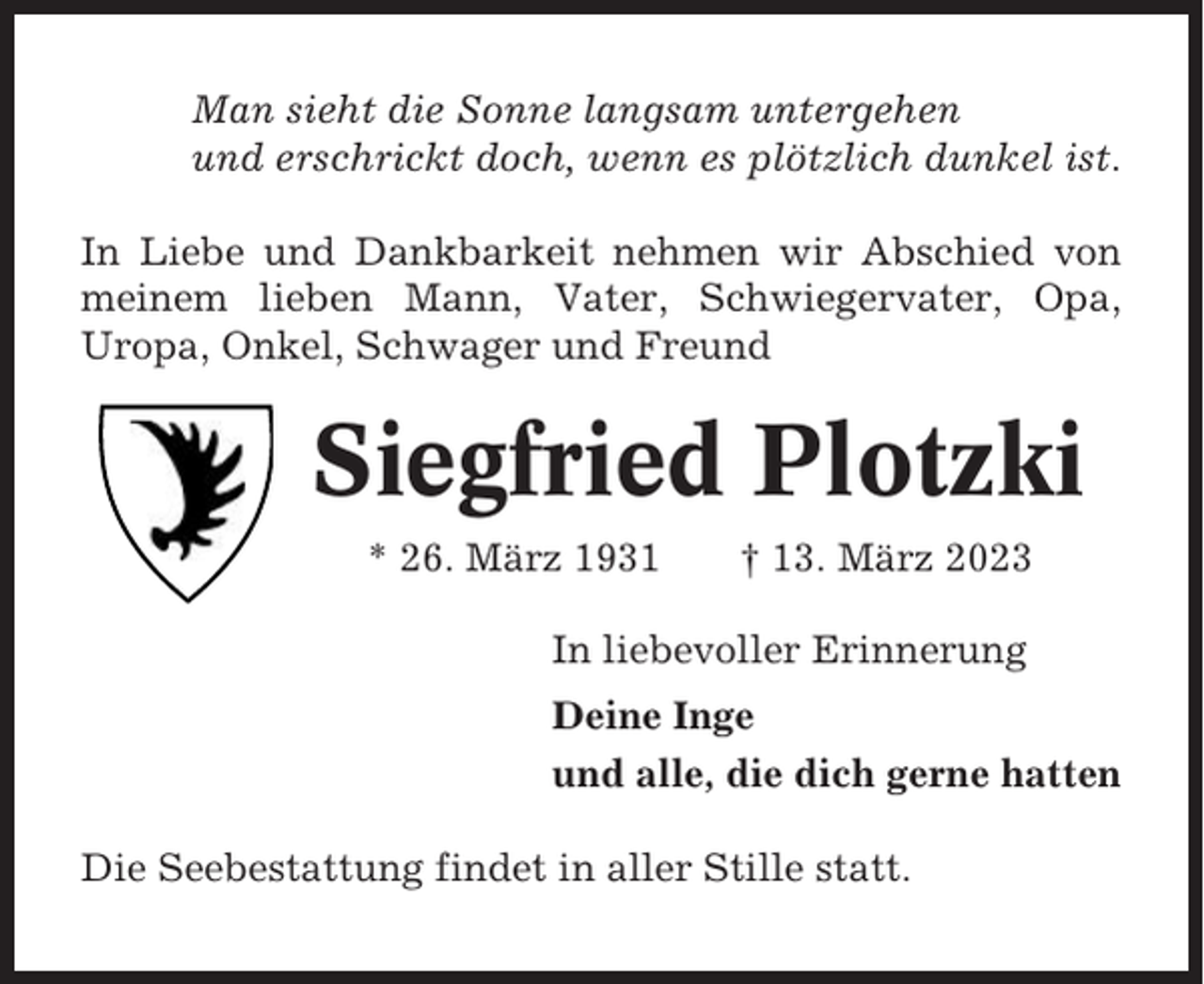 <p>Man sieht die Sonne langsam untergehen<br />und erschrickt doch, wenn es plötzlich dunkel ist.<br />In Liebe und Dankbarkeit nehmen wir Abschied von<br />meinem lieben Mann, Vater, Schwiegervater, Opa,<br />Uropa, Onkel, Schwager und Freund</p><p>Siegfried Plotzki<br />* 26. März 1931</p><p>† 13. März 2023</p><p>In liebevoller Erinnerung<br />Deine Inge<br />und alle, die dich gerne hatten<br />Die Seebestattung findet in aller Stille statt.</p>