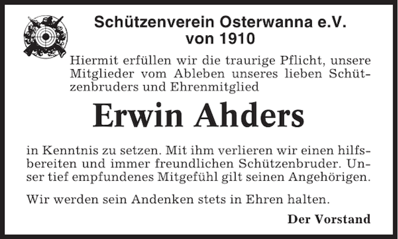 <p>Schützenverein Osterwanna e.V.<br />von 1910<br />Hiermit erfüllen wir die traurige Pflicht, unsere<br />Mitglieder vom Ableben unseres lieben Schützenbruders und Ehrenmitglied</p><p>Erwin Ahders<br />in Kenntnis zu setzen. Mit ihm verlieren wir einen hilfsbereiten und immer freundlichen Schützenbruder. Unser tief empfundenes Mitgefühl gilt seinen Angehörigen.<br />Wir werden sein Andenken stets in Ehren halten.<br />Der Vorstand</p>