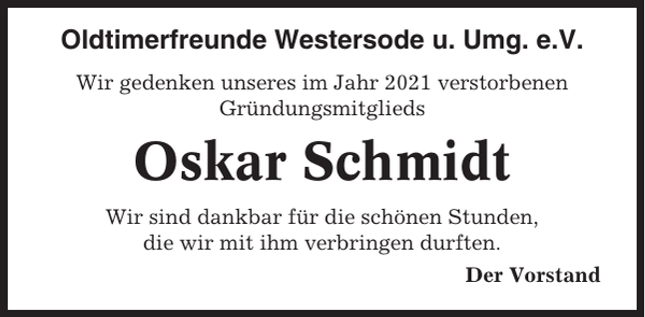 <p>Oldtimerfreunde Westersode u. Umg. e.V.<br />Wir gedenken unseres im Jahr 2021 verstorbenen<br />Gründungsmitglieds</p><p>Oskar Schmidt<br />Wir sind dankbar für die schönen Stunden,<br />die wir mit ihm verbringen durften.<br />Der Vorstand</p>