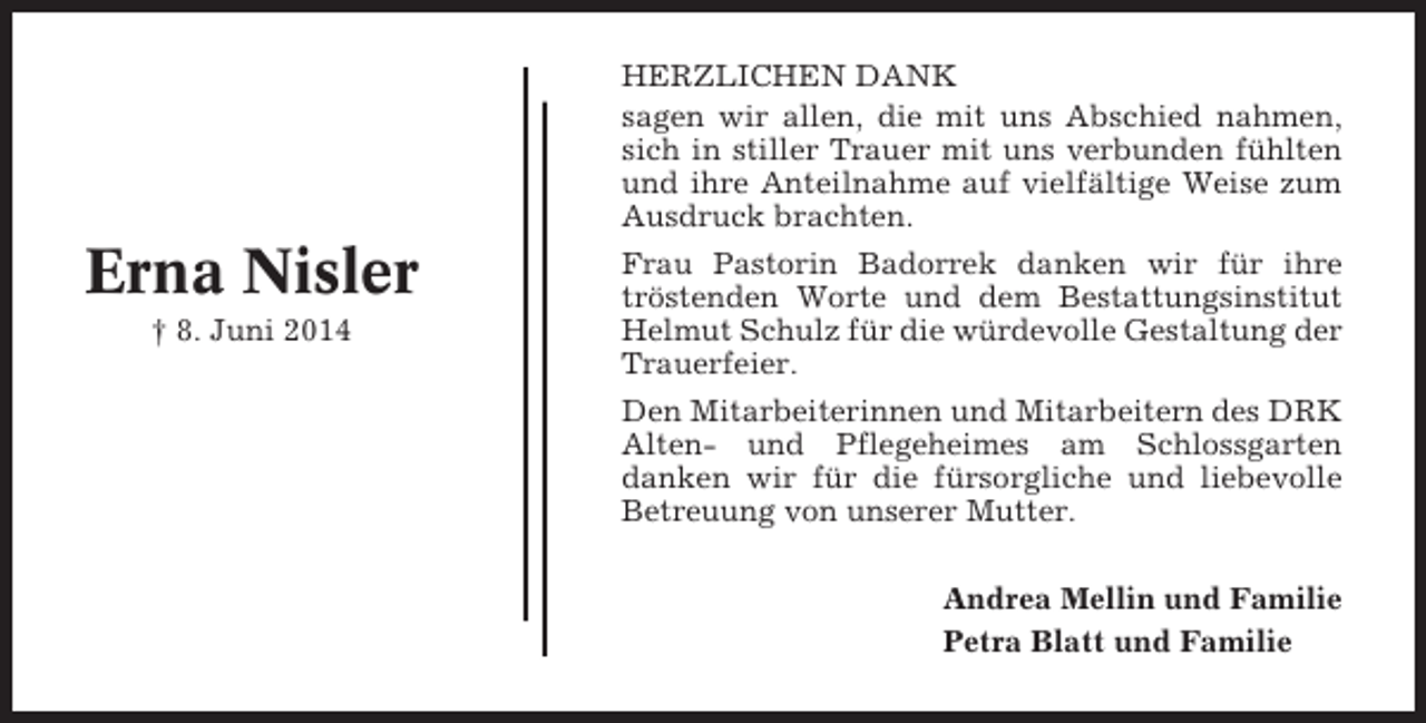 <p>HERZLICHEN DANK<br />sagen wir allen, die mit uns Abschied nahmen,<br />sich in stiller Trauer mit uns verbunden fühlten<br />und ihre Anteilnahme auf vielfältige Weise zum<br />Ausdruck brachten.</p><p>Erna Nisler<br />† 8. Juni 2014</p><p>Frau Pastorin Badorrek danken wir für ihre<br />tröstenden Worte und dem Bestattungsinstitut<br />Helmut Schulz für die würdevolle Gestaltung der<br />Trauerfeier.<br />Den Mitarbeiterinnen und Mitarbeitern des DRK<br />Alten- und Pflegeheimes am Schlossgarten<br />danken wir für die fürsorgliche und liebevolle<br />Betreuung von unserer Mutter.<br />Andrea Mellin und Familie<br />Petra Blatt und Familie</p>