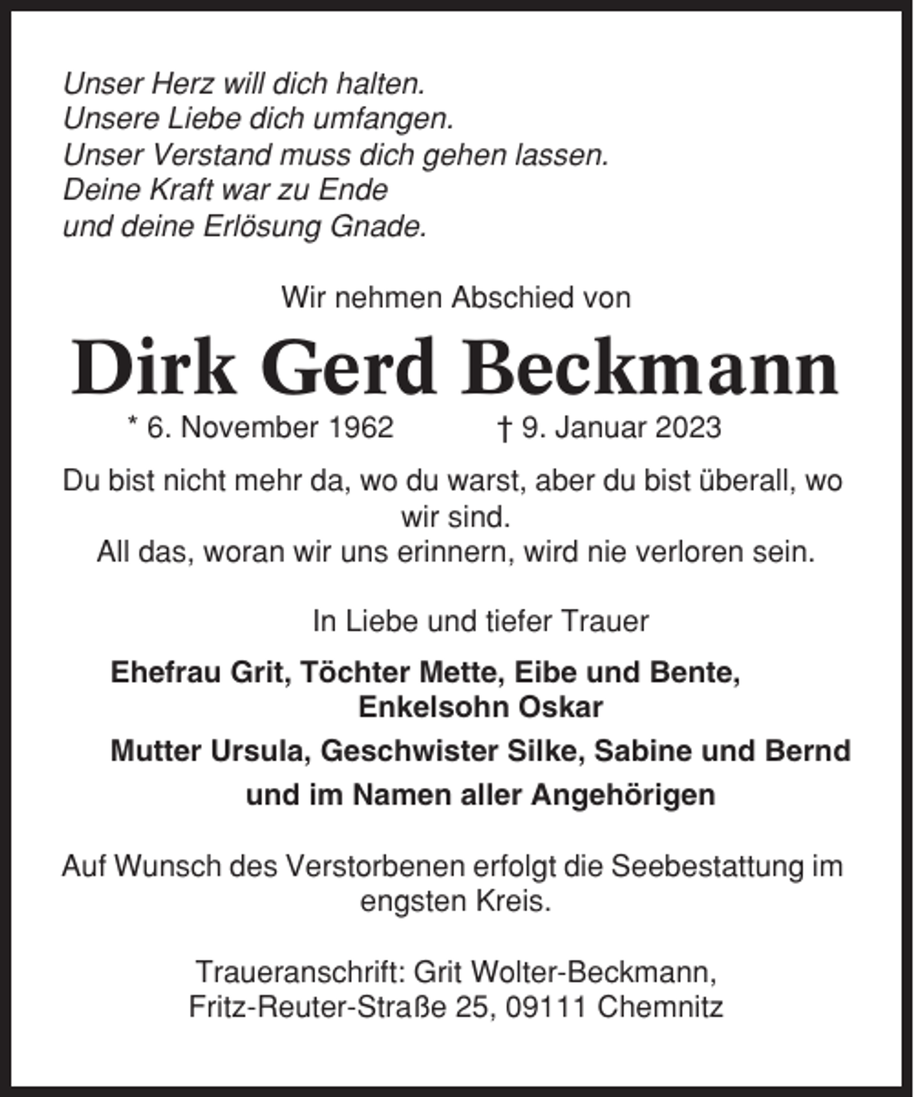 <p>Unser Herz will dich halten.<br />Unsere Liebe dich umfangen.<br />Unser Verstand muss dich gehen lassen.<br />Deine Kraft war zu Ende<br />und deine Erlösung Gnade.<br />Wir nehmen Abschied von</p><p>Dirk Gerd Beckmann<br />* 6. November 1962</p><p>† 9. Januar 2023</p><p>Du bist nicht mehr da, wo du warst, aber du bist überall, wo<br />wir sind.<br />All das, woran wir uns erinnern, wird nie verloren sein.<br />In Liebe und tiefer Trauer<br />Ehefrau Grit, Töchter Mette, Eibe und Bente,<br />Enkelsohn Oskar<br />Mutter Ursula, Geschwister Silke, Sabine und Bernd<br />und im Namen aller Angehörigen<br />Auf Wunsch des Verstorbenen erfolgt die Seebestattung im<br />engsten Kreis.<br />Traueranschrift: Grit Wolter-Beckmann,<br />Fritz-Reuter-Straße 25, 09111 Chemnitz</p>