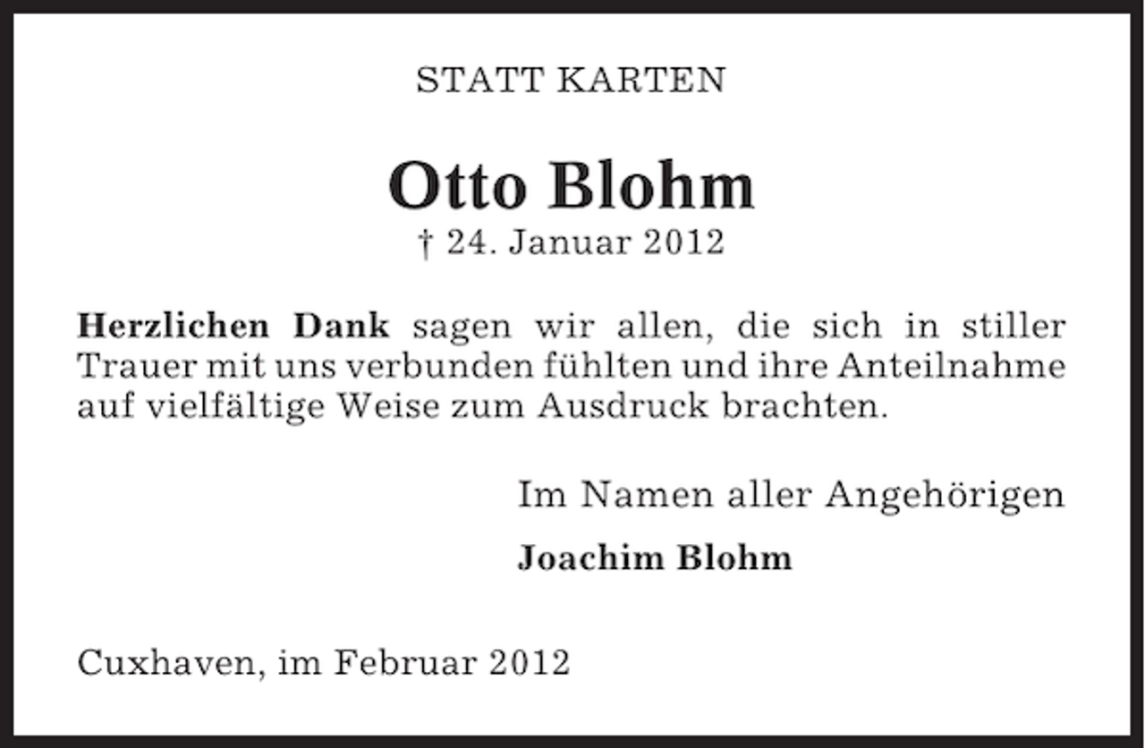 <p>STATT KARTEN</p><p>Otto Blohm<br />† 24. Januar 2012<br />Herzlichen Dank sagen wir allen, die sich in stiller<br />Trauer mit uns verbunden fühlten und ihre Anteilnahme<br />auf vielfältige Weise zum Ausdruck brachten.</p><p>Im Namen aller Angehörigen<br />Joachim Blohm<br />Cuxhaven, im Februar 2012</p>