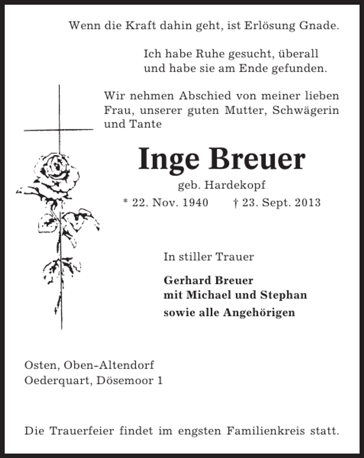 <p>Wenn die Kraft dahin geht, ist Erlösung Gnade.<br />Ich habe Ruhe gesucht, überall<br />und habe sie am Ende gefunden.<br />Wir nehmen Abschied von meiner lieben<br />Frau, unserer guten Mutter, Schwägerin<br />und Tante</p><p>Inge Breuer<br />geb. Hardekopf<br />* 22. Nov. 1940<br />† 23. Sept. 2013</p><p>In stiller Trauer<br />Gerhard Breuer<br />mit Michael und Stephan<br />sowie alle Angehörigen</p><p>Osten, Oben-Altendorf<br />Oederquart, Dösemoor 1</p><p>Die Trauerfeier findet im engsten Familienkreis statt.</p>