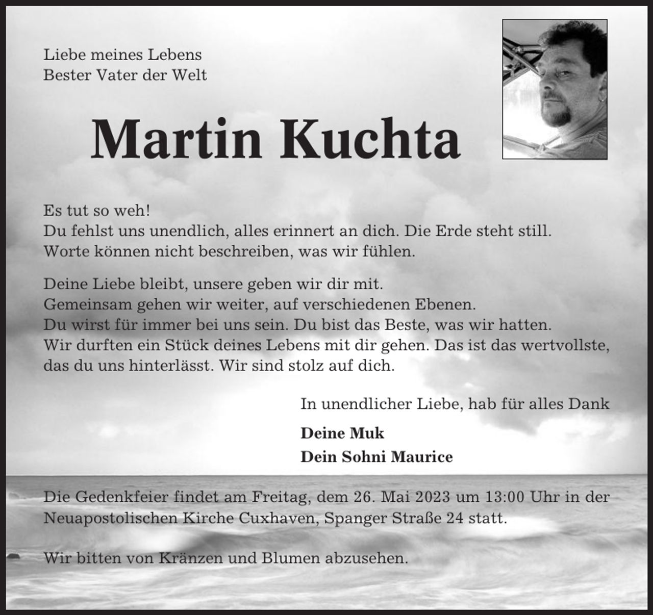 <p>Liebe meines Lebens<br />Bester Vater der Welt</p><p>Martin Kuchta<br />Es tut so weh!<br />Du fehlst uns unendlich, alles erinnert an dich. Die Erde steht still.<br />Worte können nicht beschreiben, was wir fühlen.<br />Deine Liebe bleibt, unsere geben wir dir mit.<br />Gemeinsam gehen wir weiter, auf verschiedenen Ebenen.<br />Du wirst für immer bei uns sein. Du bist das Beste, was wir hatten.<br />Wir durften ein Stück deines Lebens mit dir gehen. Das ist das wertvollste,<br />das du uns hinterlässt. Wir sind stolz auf dich.<br />In unendlicher Liebe, hab für alles Dank<br />Deine Muk<br />Dein Sohni Maurice<br />Die Gedenkfeier findet am Freitag, dem 26. Mai 2023 um 13:00 Uhr in der<br />Neuapostolischen Kirche Cuxhaven, Spanger Straße 24 statt.<br />Wir bitten von Kränzen und Blumen abzusehen.</p>