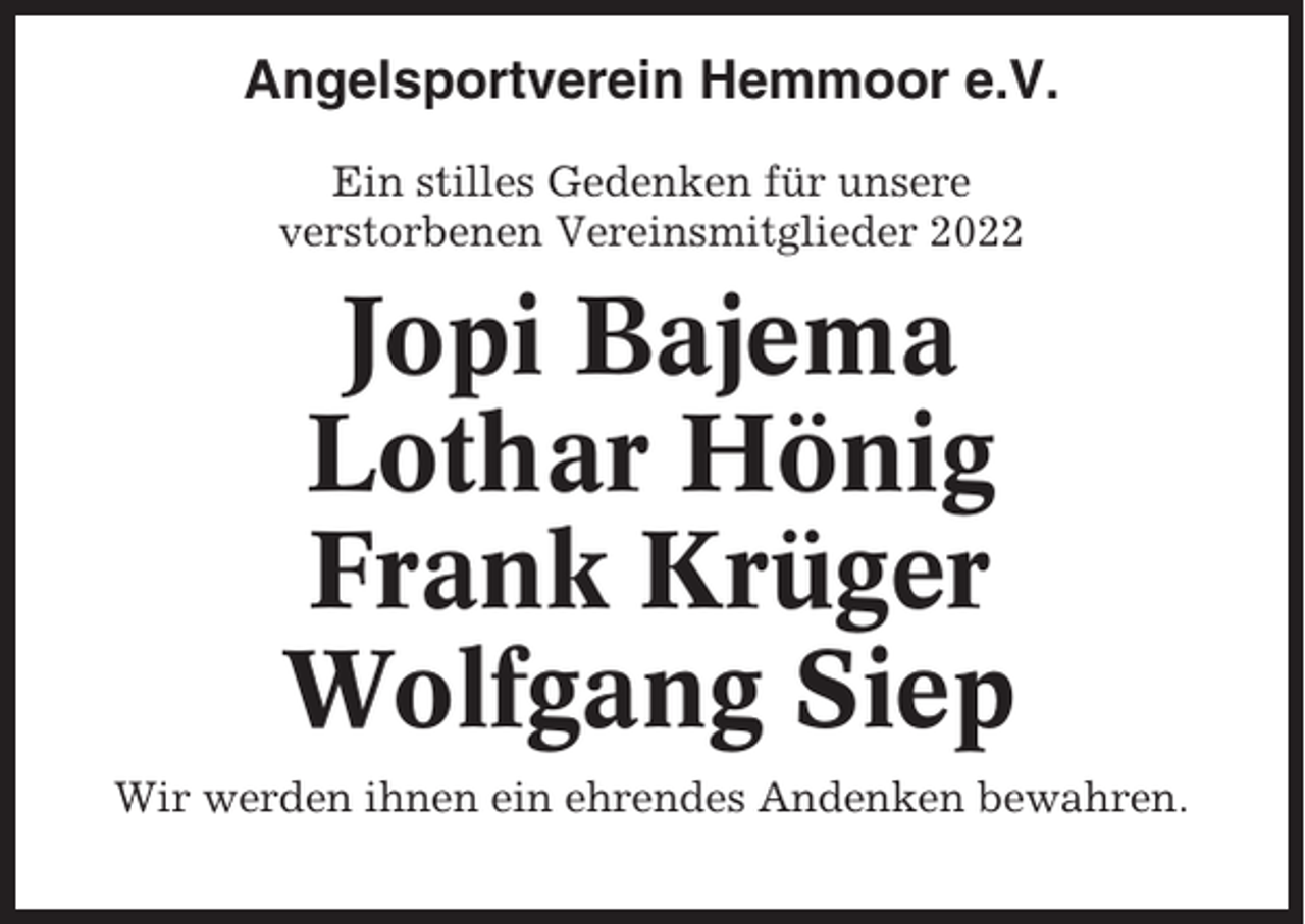 <p>Angelsportverein Hemmoor e.V.<br />Ein stilles Gedenken für unsere<br />verstorbenen Vereinsmitglieder 2022</p><p>Jopi Bajema<br />Lothar Hönig<br />Frank Krüger<br />Wolfgang Siep<br />Wir werden ihnen ein ehrendes Andenken bewahren.</p>