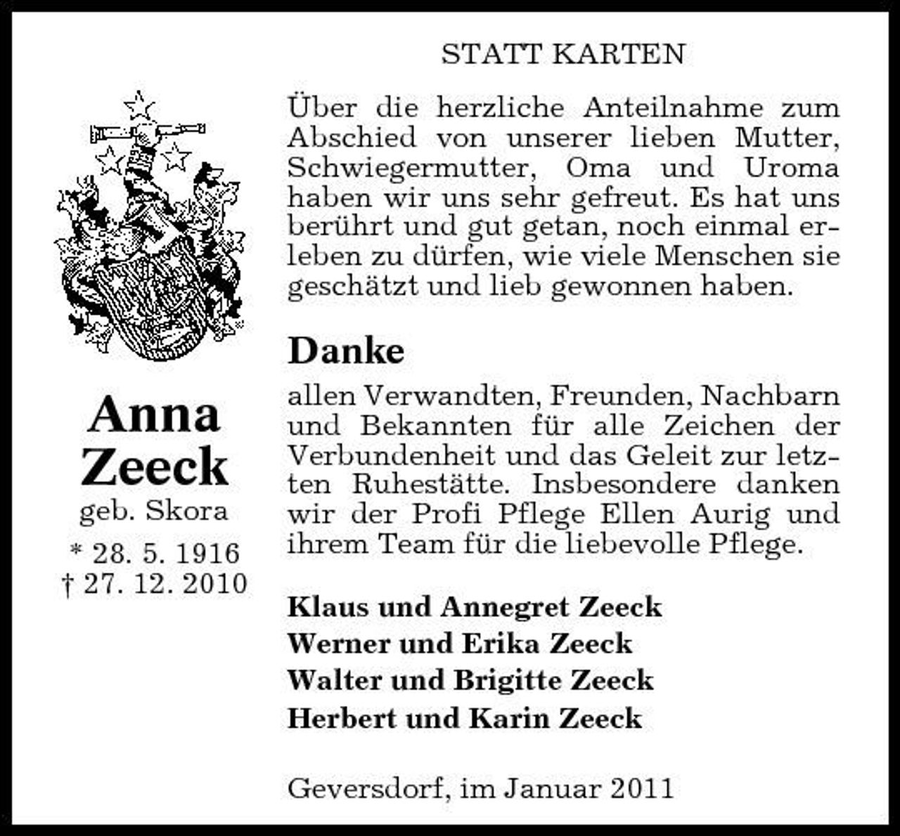 <p>STATT KARTEN Über die herzliche Anteilnahme zum Abschied von unserer lieben Mutter, Schwiegermutter, Oma und Uroma haben wir uns sehr gefreut. Es hat uns berührt und gut getan, noch einmal erleben zu dürfen, wie viele Menschen sie geschätzt und lieb gewonnen haben.</p><p>Danke</p><p>Anna Zeeck<br />geb. Skora * 28. 5. 1916 † 27. 12. 2010</p><p>allen Verwandten, Freunden, Nachbarn und Bekannten für alle Zeichen der Verbundenheit und das Geleit zur letzten Ruhestätte. Insbesondere danken wir der Profi Pflege Ellen Aurig und ihrem Team für die liebevolle Pflege. Klaus und Annegret Zeeck Werner und Erika Zeeck Walter und Brigitte Zeeck Herbert und Karin Zeeck Geversdorf, im Januar 2011</p>