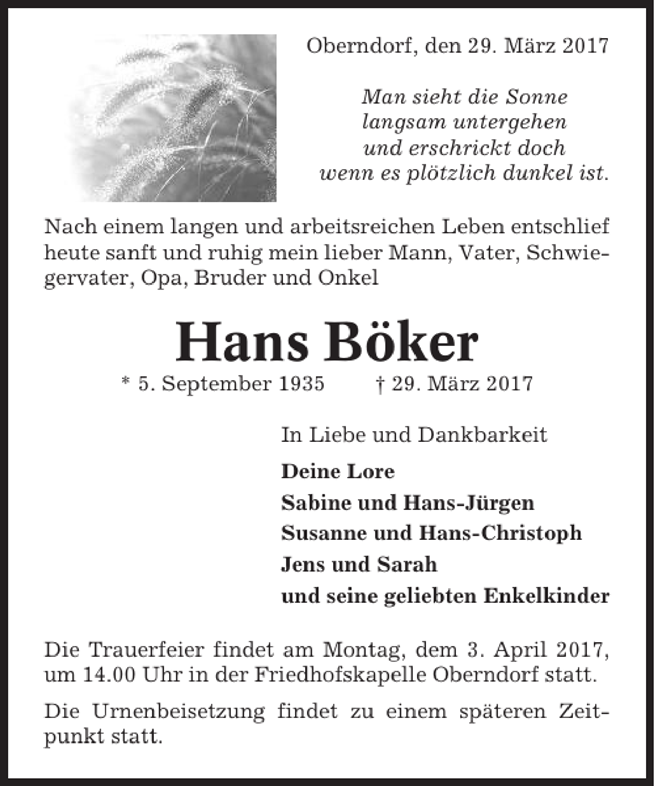 <p>Oberndorf, den 29. März 2017<br />Man sieht die Sonne<br />langsam untergehen<br />und erschrickt doch<br />wenn es plötzlich dunkel ist.<br />Nach einem langen und arbeitsreichen Leben entschlief<br />heute sanft und ruhig mein lieber Mann, Vater, Schwiegervater, Opa, Bruder und Onkel</p><p>Hans Böker<br />* 5. September 1935</p><p>† 29. März 2017</p><p>In Liebe und Dankbarkeit<br />Deine Lore<br />Sabine und Hans-Jürgen<br />Susanne und Hans-Christoph<br />Jens und Sarah<br />und seine geliebten Enkelkinder<br />Die Trauerfeier findet am Montag, dem 3. April 2017,<br />um 14.00 Uhr in der Friedhofskapelle Oberndorf statt.<br />Die Urnenbeisetzung findet zu einem späteren Zeitpunkt statt.</p>