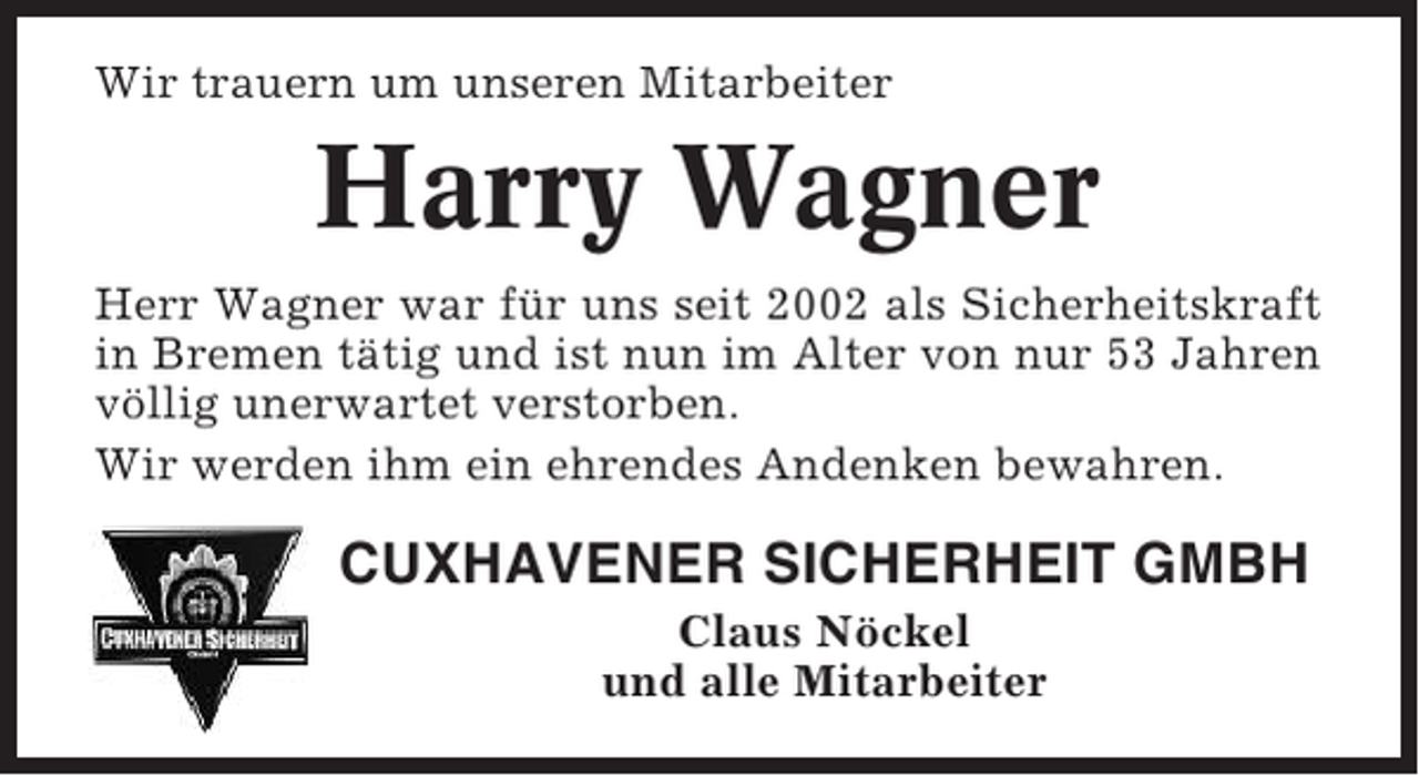 <p>Wir trauern um unseren Mitarbeiter</p><p>Harry Wagner<br />Herr Wagner war für uns seit 2002 als Sicherheitskraft<br />in Bremen tätig und ist nun im Alter von nur 53 Jahren<br />völlig unerwartet verstorben.<br />Wir werden ihm ein ehrendes Andenken bewahren.</p><p>CUXHAVENER SICHERHEIT GMBH<br />Claus Nöckel<br />und alle Mitarbeiter</p>